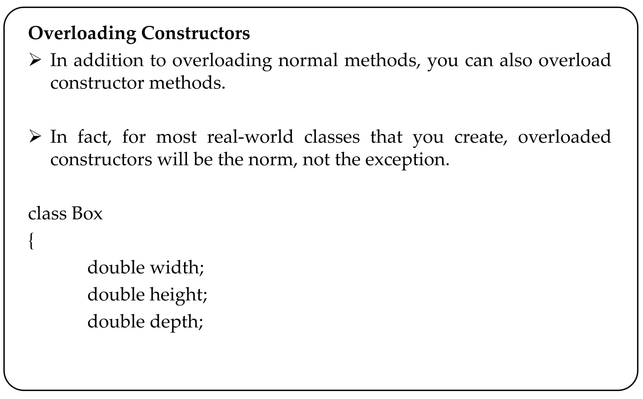 Overloading Constructors
 In addition to overloading normal methods, you can also overload
constructor methods.
 In fact, for most real-world classes that you create, overloaded
constructors will be the norm, not the exception.
class Box
{
double width;
double height;
double depth;
 