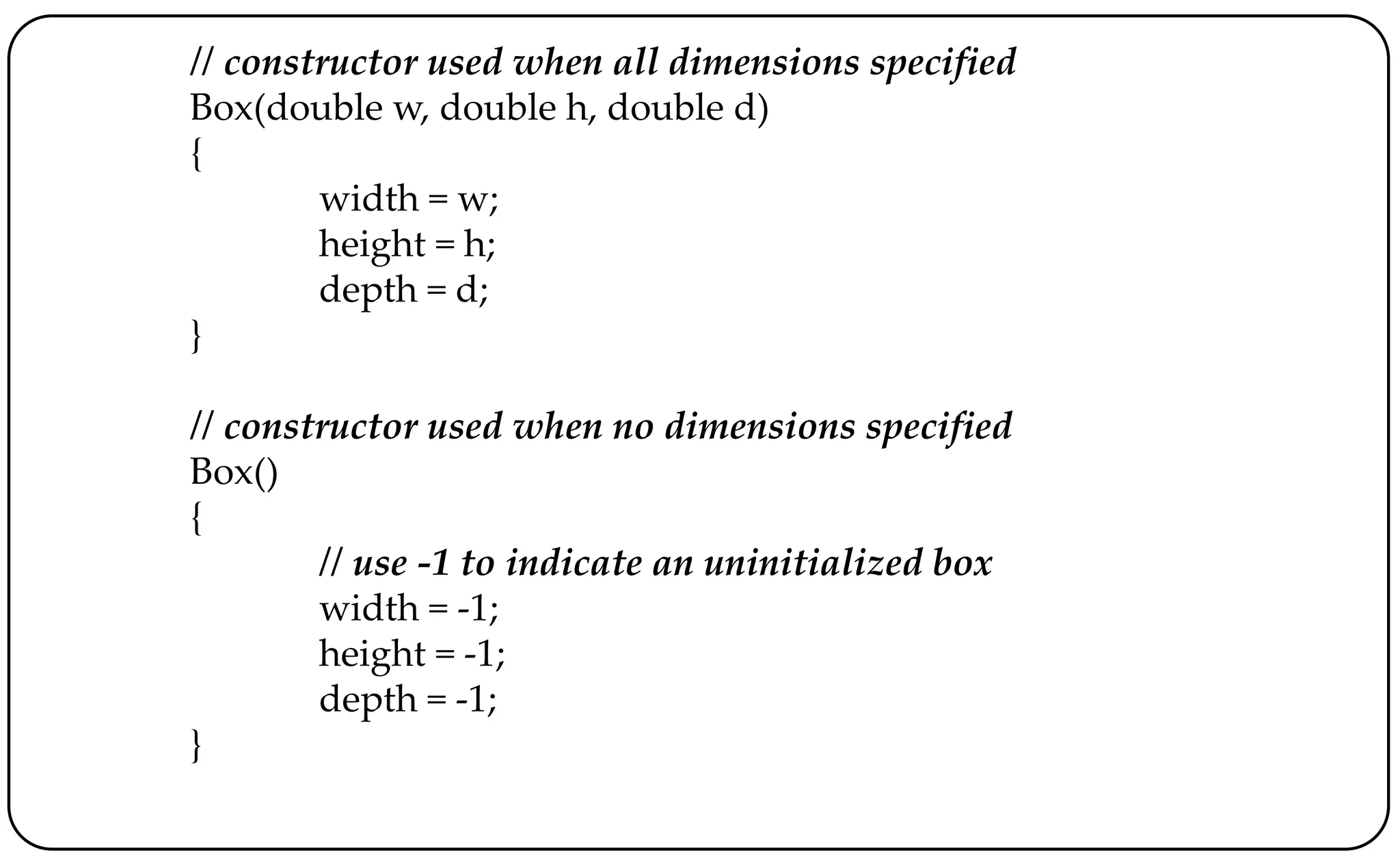 // constructor used when all dimensions specified
Box(double w, double h, double d)
{
width = w;
height = h;
depth = d;
}
// constructor used when no dimensions specified
Box()
{
// use -1 to indicate an uninitialized box
width = -1;
height = -1;
depth = -1;
}
 