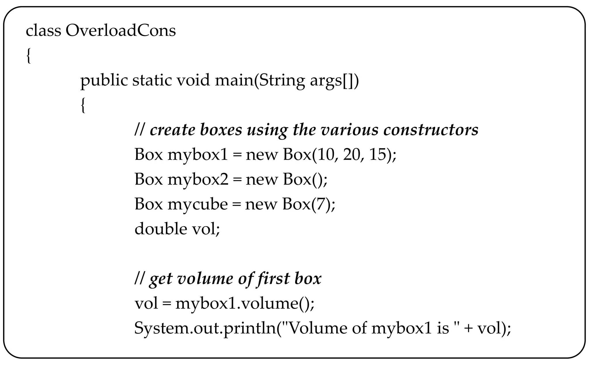 class OverloadCons
{
public static void main(String args[])
{
// create boxes using the various constructors
Box mybox1 = new Box(10, 20, 15);
Box mybox2 = new Box();
Box mycube = new Box(7);
double vol;
// get volume of first box
vol = mybox1.volume();
System.out.println("Volume of mybox1 is " + vol);
 
