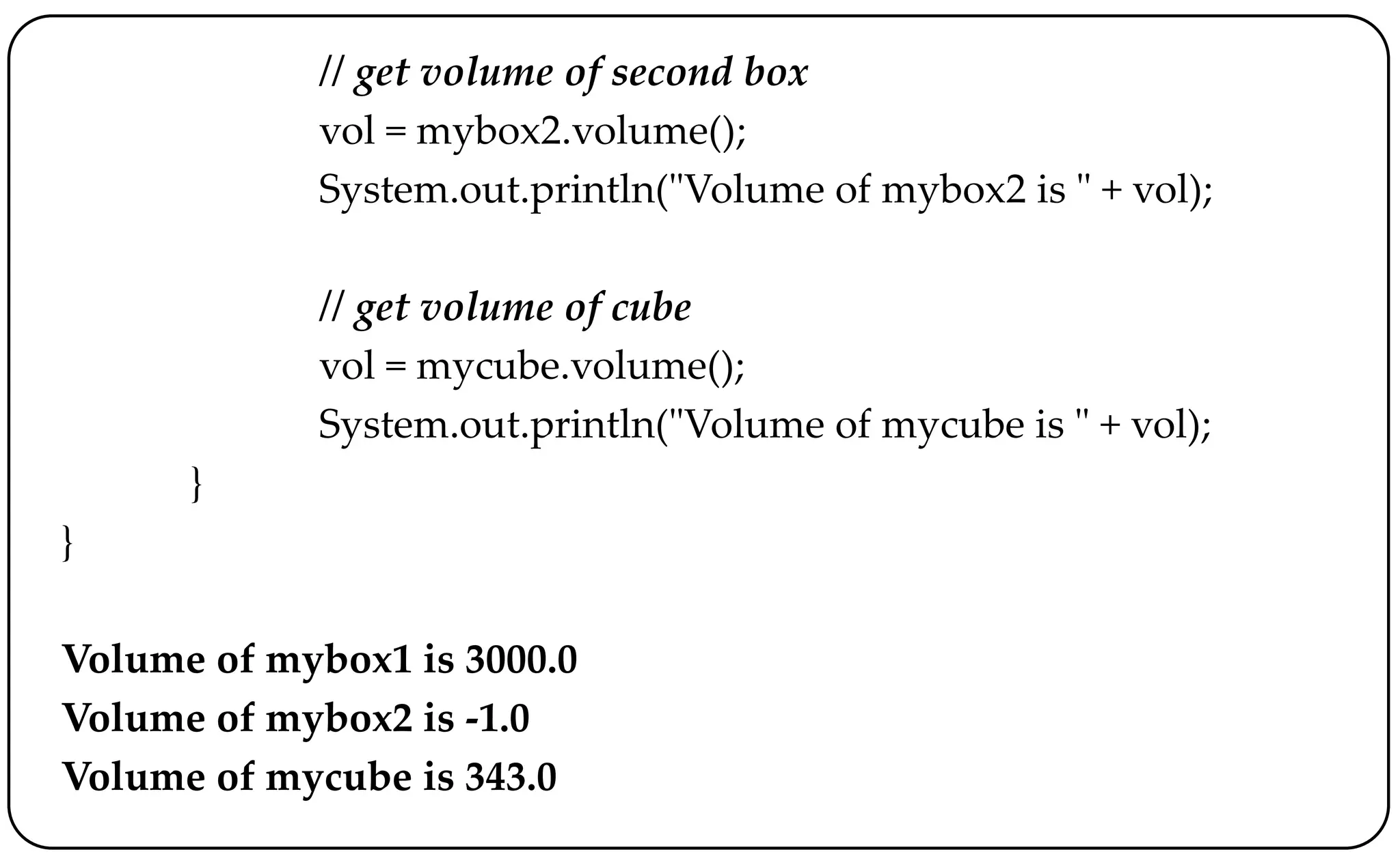 // get volume of second box
vol = mybox2.volume();
System.out.println("Volume of mybox2 is " + vol);
// get volume of cube
vol = mycube.volume();
System.out.println("Volume of mycube is " + vol);
}
}
Volume of mybox1 is 3000.0
Volume of mybox2 is -1.0
Volume of mycube is 343.0
 