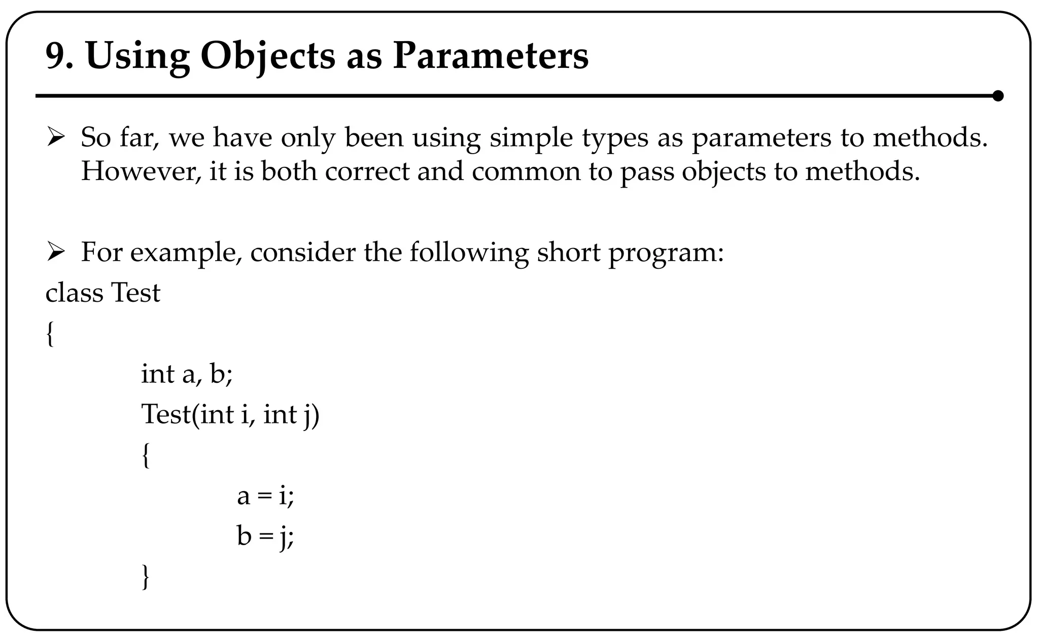 9. Using Objects as Parameters
 So far, we have only been using simple types as parameters to methods.
However, it is both correct and common to pass objects to methods.
 For example, consider the following short program:
class Test
{
int a, b;
Test(int i, int j)
{
a = i;
b = j;
}
 