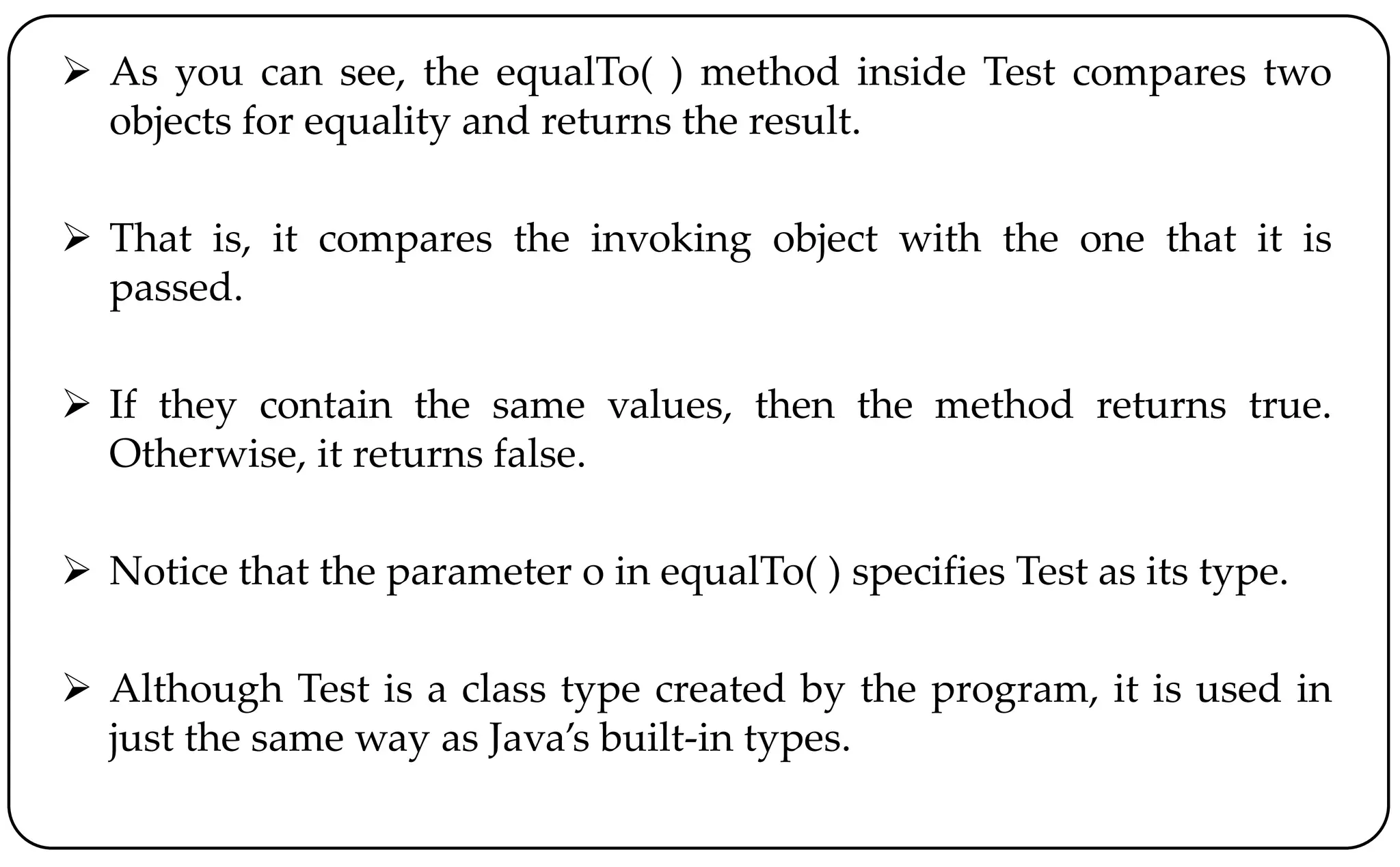  As you can see, the equalTo( ) method inside Test compares two
objects for equality and returns the result.
 That is, it compares the invoking object with the one that it is
passed.
 If they contain the same values, then the method returns true.
Otherwise, it returns false.
 Notice that the parameter o in equalTo( ) specifies Test as its type.
 Although Test is a class type created by the program, it is used in
just the same way as Java’s built-in types.
 