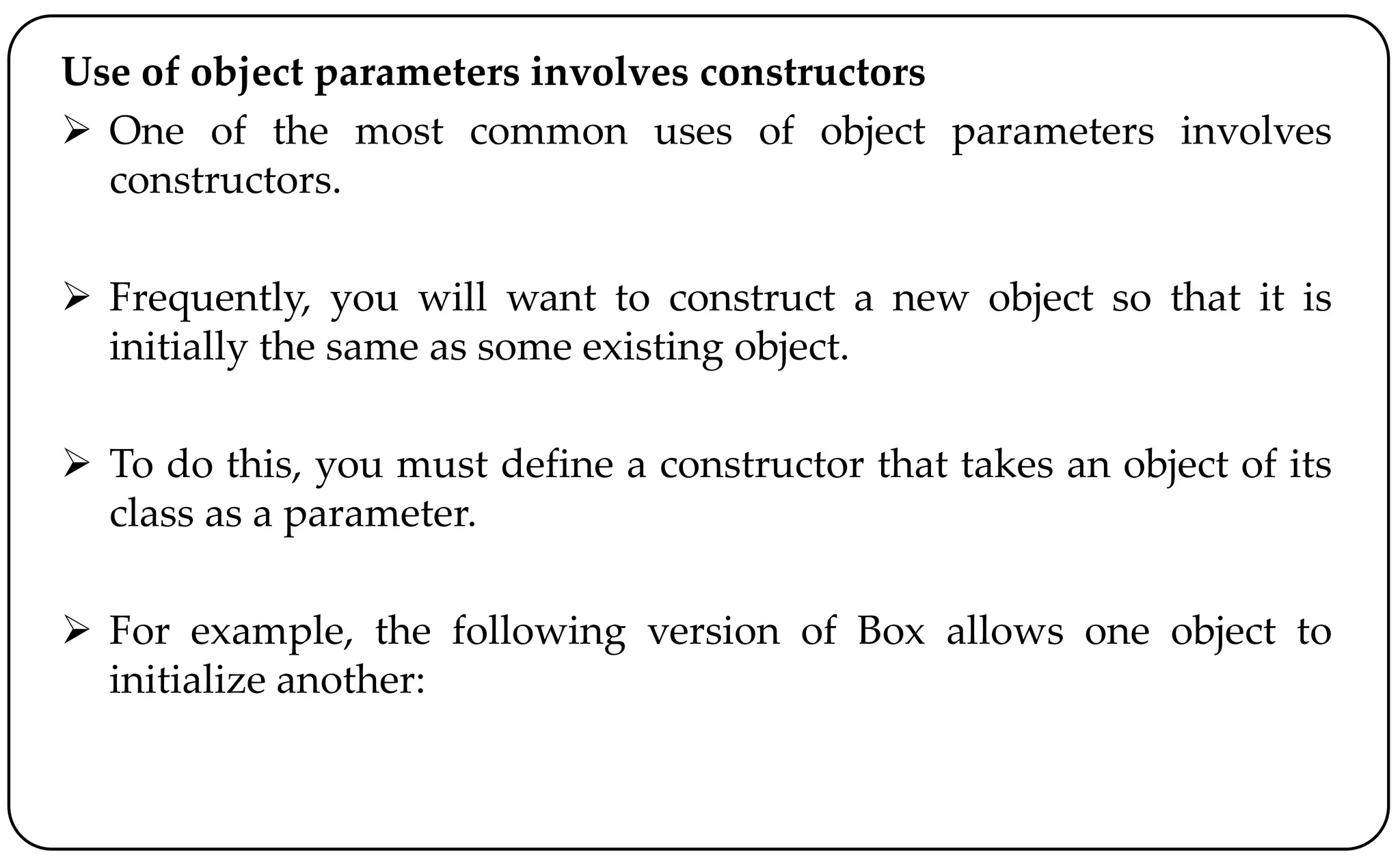 Use of object parameters involves constructors
 One of the most common uses of object parameters involves
constructors.
 Frequently, you will want to construct a new object so that it is
initially the same as some existing object.
 To do this, you must define a constructor that takes an object of its
class as a parameter.
 For example, the following version of Box allows one object to
initialize another:
 