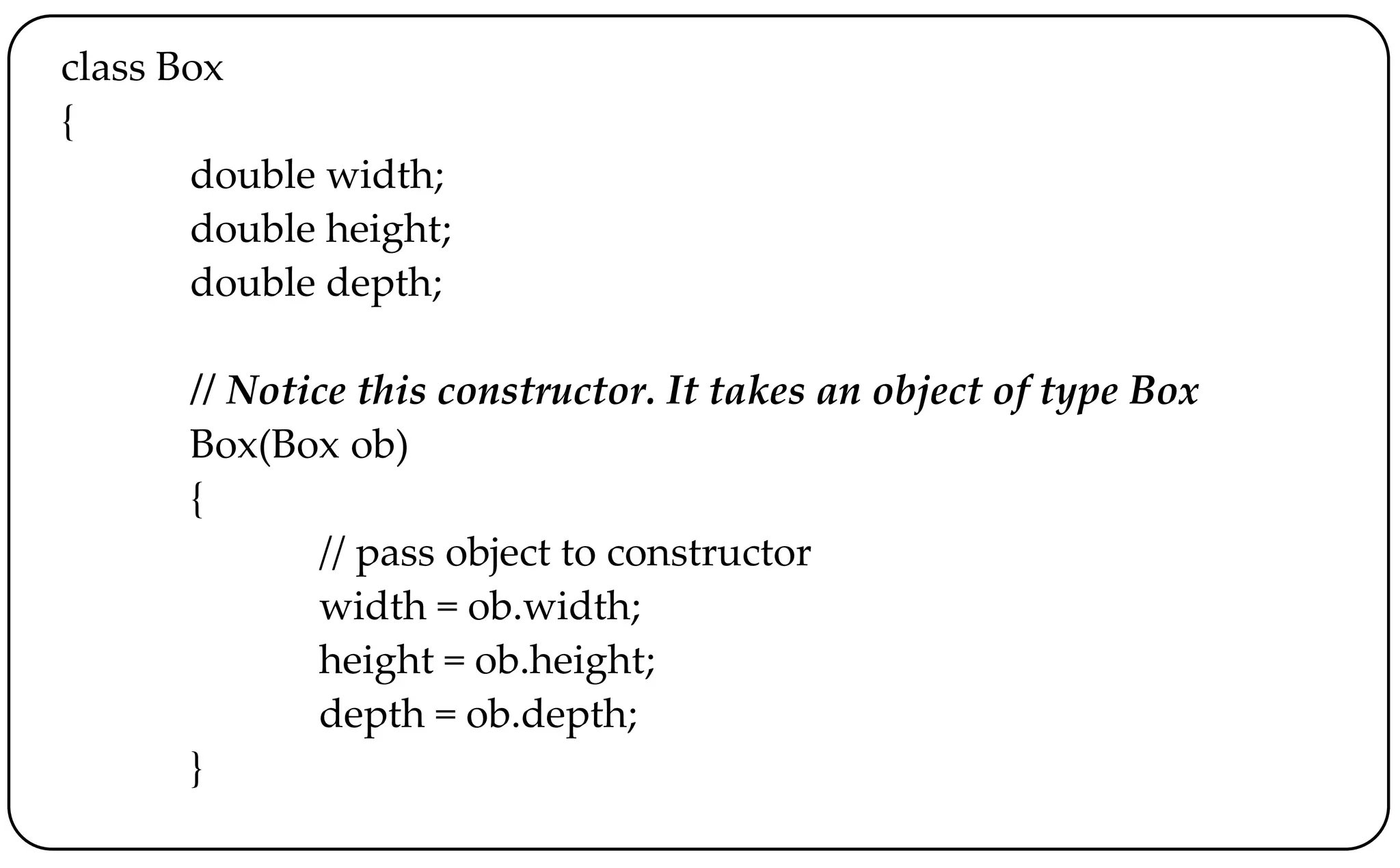 class Box
{
double width;
double height;
double depth;
// Notice this constructor. It takes an object of type Box
Box(Box ob)
{
// pass object to constructor
width = ob.width;
height = ob.height;
depth = ob.depth;
}
 