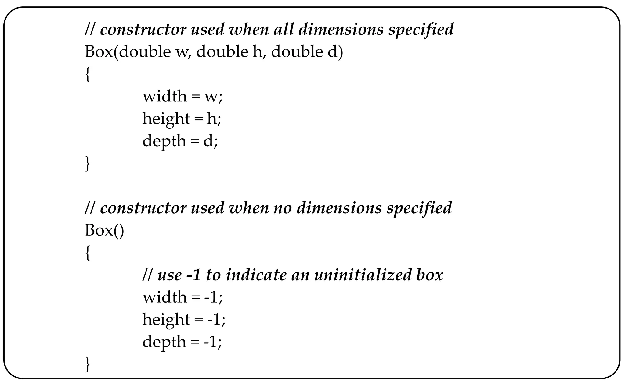 // constructor used when all dimensions specified
Box(double w, double h, double d)
{
width = w;
height = h;
depth = d;
}
// constructor used when no dimensions specified
Box()
{
// use -1 to indicate an uninitialized box
width = -1;
height = -1;
depth = -1;
}
 