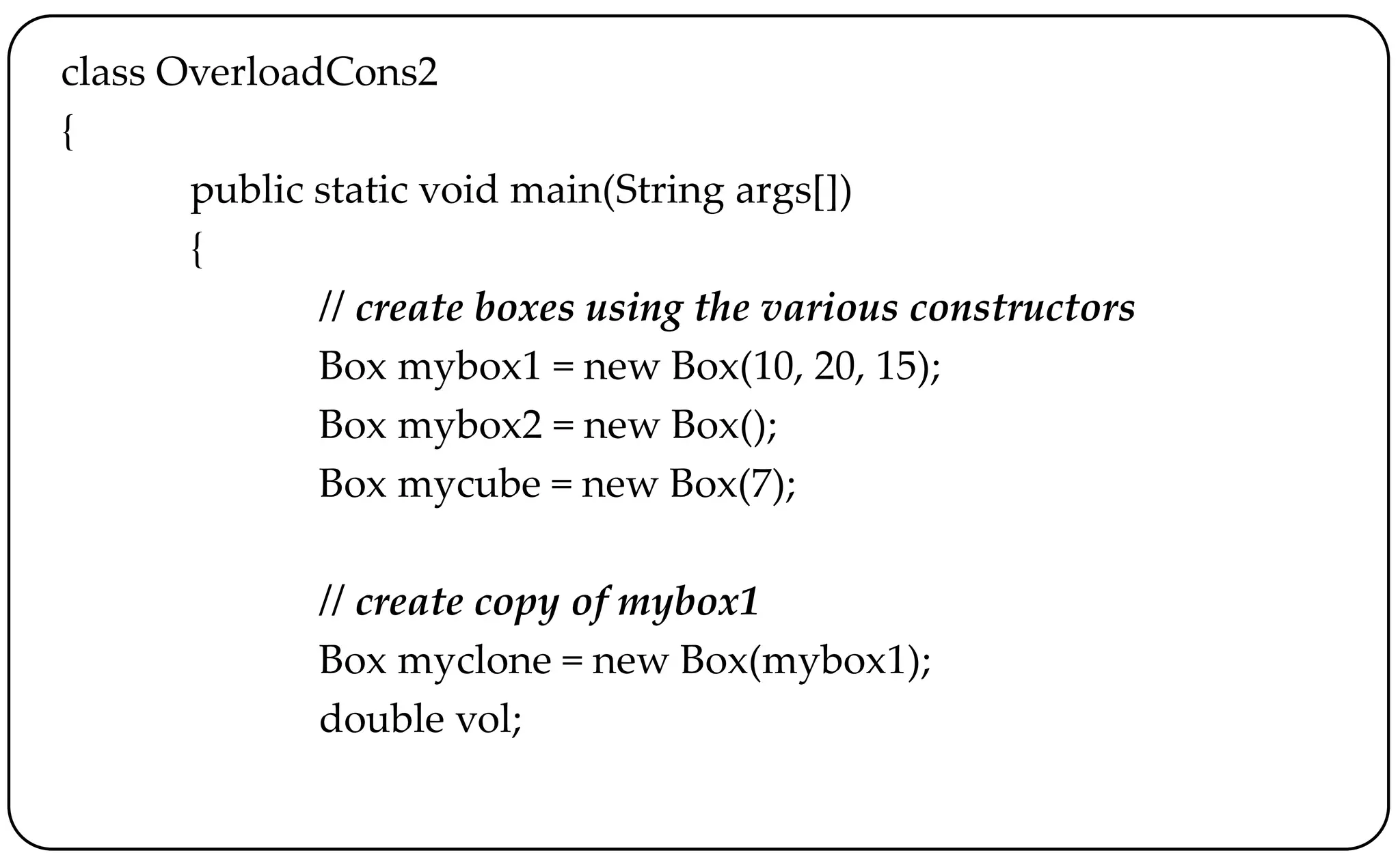 class OverloadCons2
{
public static void main(String args[])
{
// create boxes using the various constructors
Box mybox1 = new Box(10, 20, 15);
Box mybox2 = new Box();
Box mycube = new Box(7);
// create copy of mybox1
Box myclone = new Box(mybox1);
double vol;
 