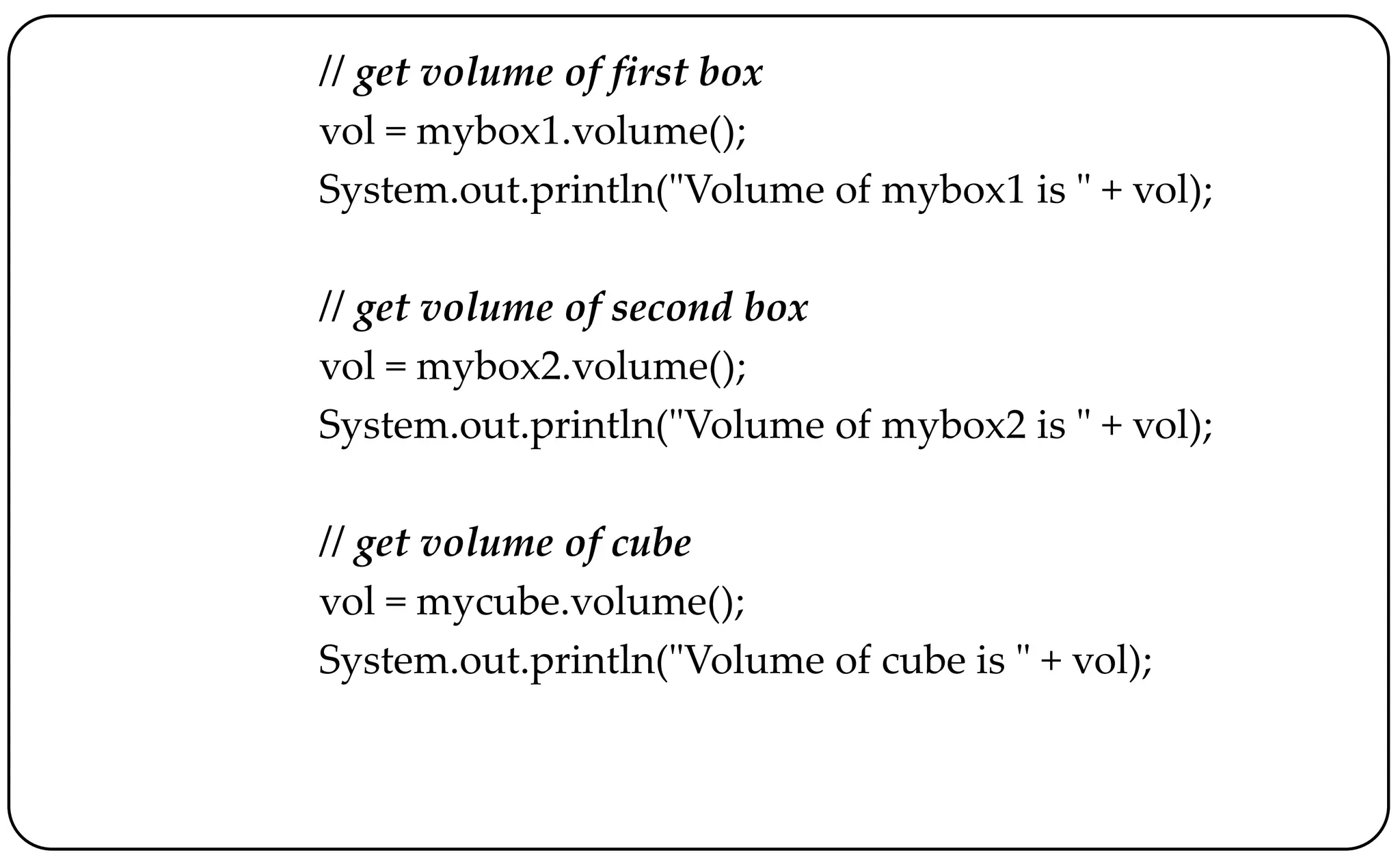 // get volume of first box
vol = mybox1.volume();
System.out.println("Volume of mybox1 is " + vol);
// get volume of second box
vol = mybox2.volume();
System.out.println("Volume of mybox2 is " + vol);
// get volume of cube
vol = mycube.volume();
System.out.println("Volume of cube is " + vol);
 