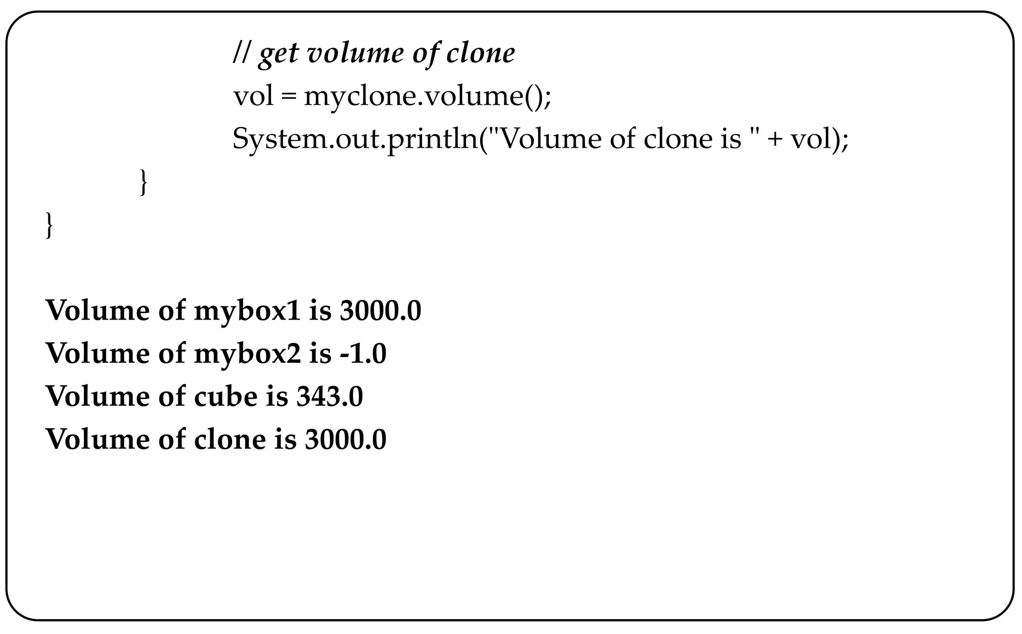// get volume of clone
vol = myclone.volume();
System.out.println("Volume of clone is " + vol);
}
}
Volume of mybox1 is 3000.0
Volume of mybox2 is -1.0
Volume of cube is 343.0
Volume of clone is 3000.0
 