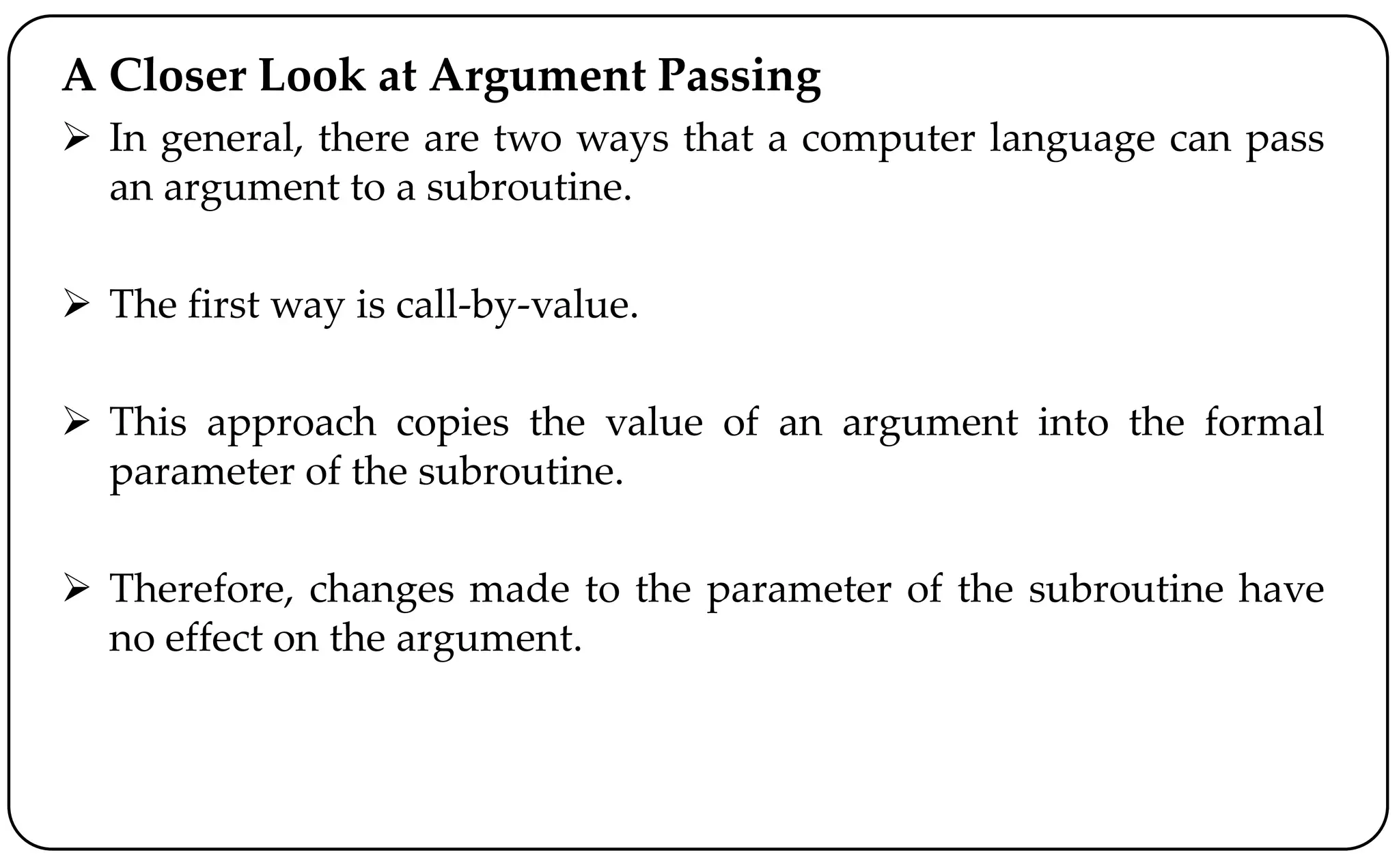 A Closer Look at Argument Passing
 In general, there are two ways that a computer language can pass
an argument to a subroutine.
 The first way is call-by-value.
 This approach copies the value of an argument into the formal
parameter of the subroutine.
 Therefore, changes made to the parameter of the subroutine have
no effect on the argument.
 