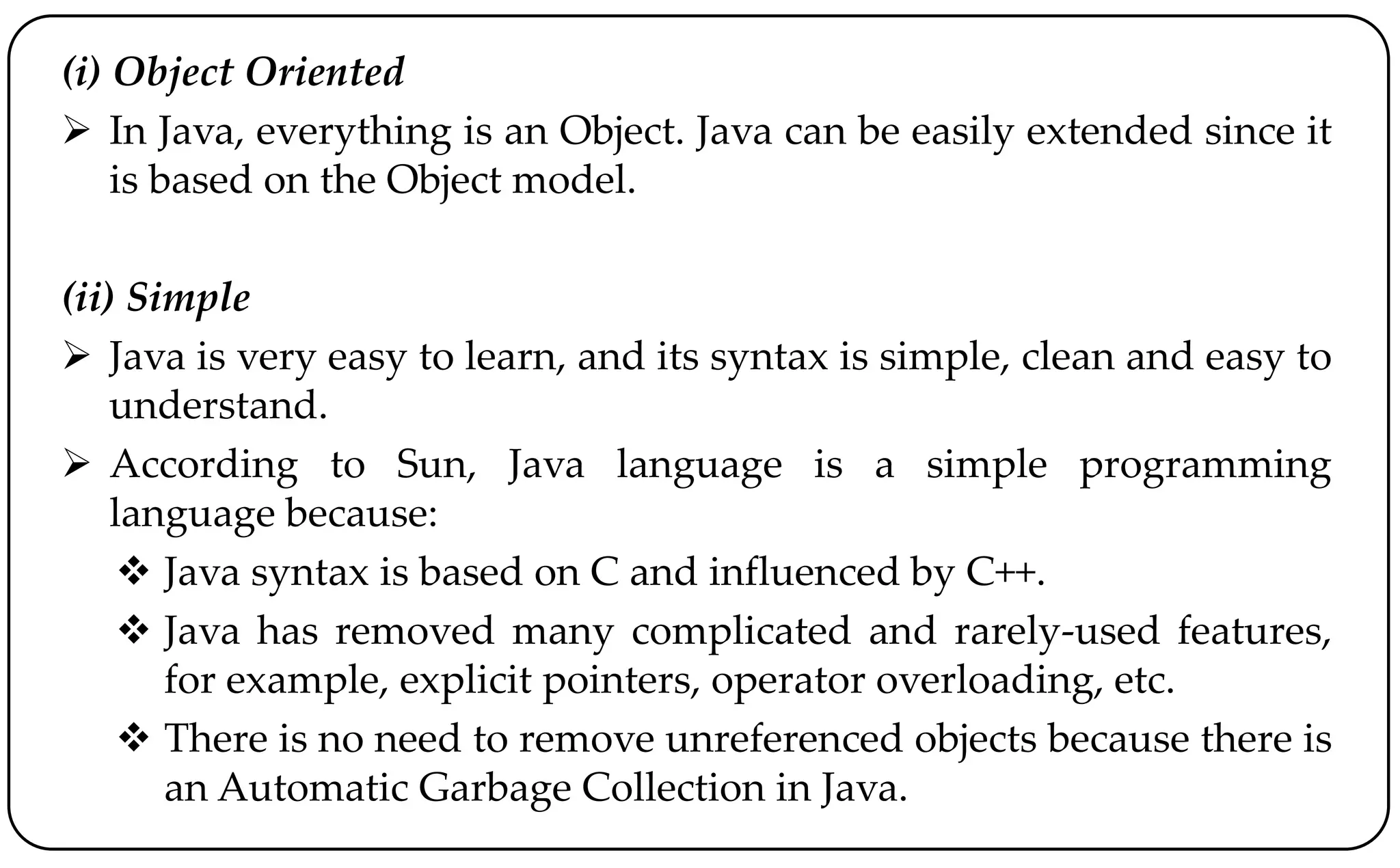(i) Object Oriented
 In Java, everything is an Object. Java can be easily extended since it
is based on the Object model.
(ii) Simple
 Java is very easy to learn, and its syntax is simple, clean and easy to
understand.
 According to Sun, Java language is a simple programming
language because:
 Java syntax is based on C and influenced by C++.
 Java has removed many complicated and rarely-used features,
for example, explicit pointers, operator overloading, etc.
 There is no need to remove unreferenced objects because there is
an Automatic Garbage Collection in Java.
 