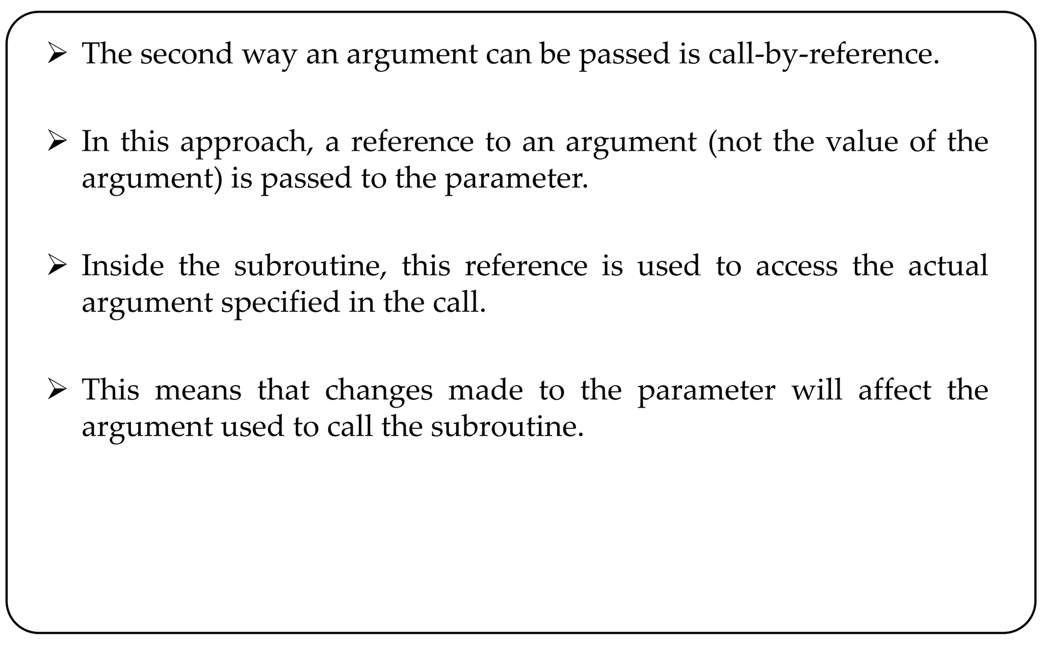  The second way an argument can be passed is call-by-reference.
 In this approach, a reference to an argument (not the value of the
argument) is passed to the parameter.
 Inside the subroutine, this reference is used to access the actual
argument specified in the call.
 This means that changes made to the parameter will affect the
argument used to call the subroutine.
 