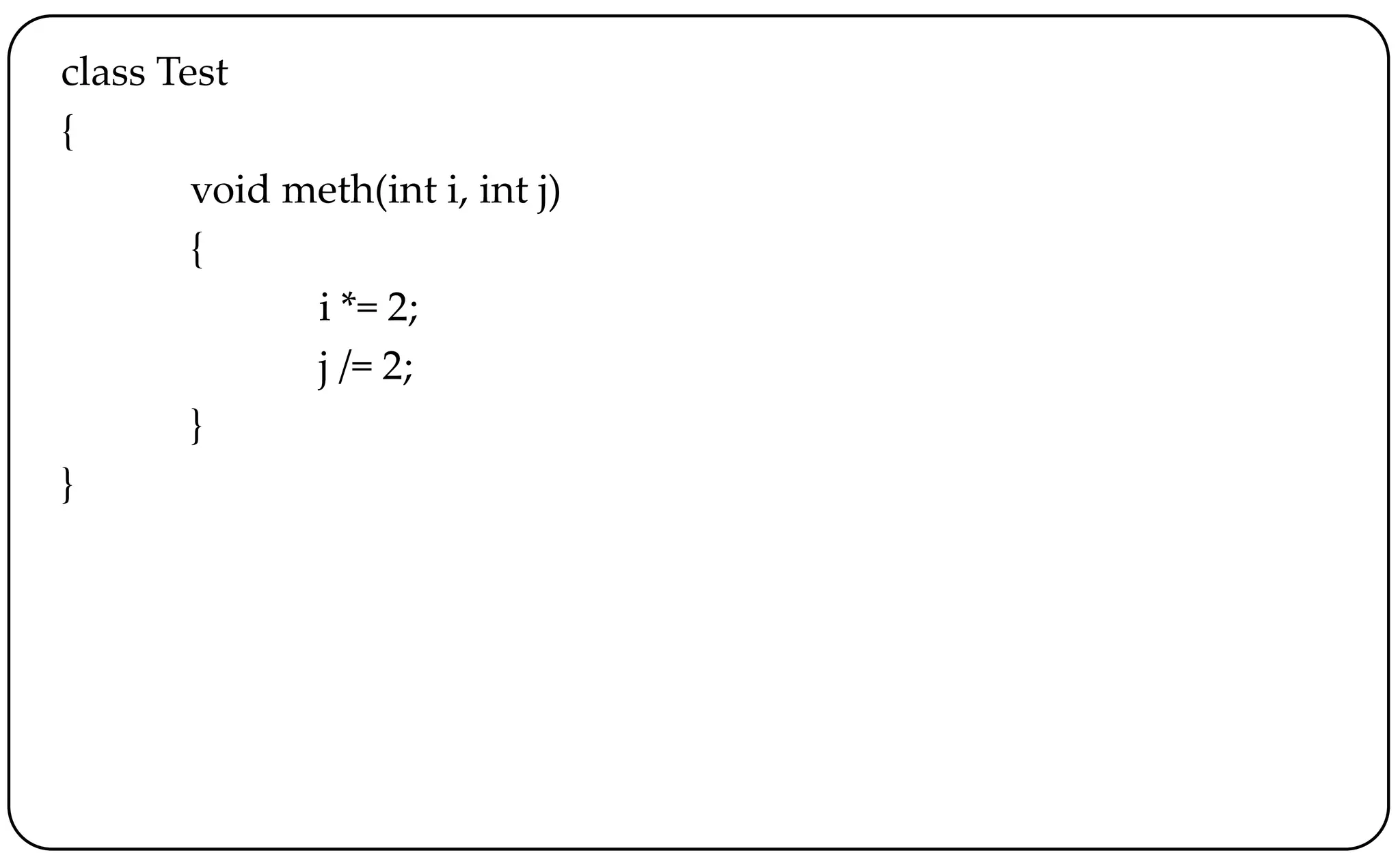 class Test
{
void meth(int i, int j)
{
i *= 2;
j /= 2;
}
}
 