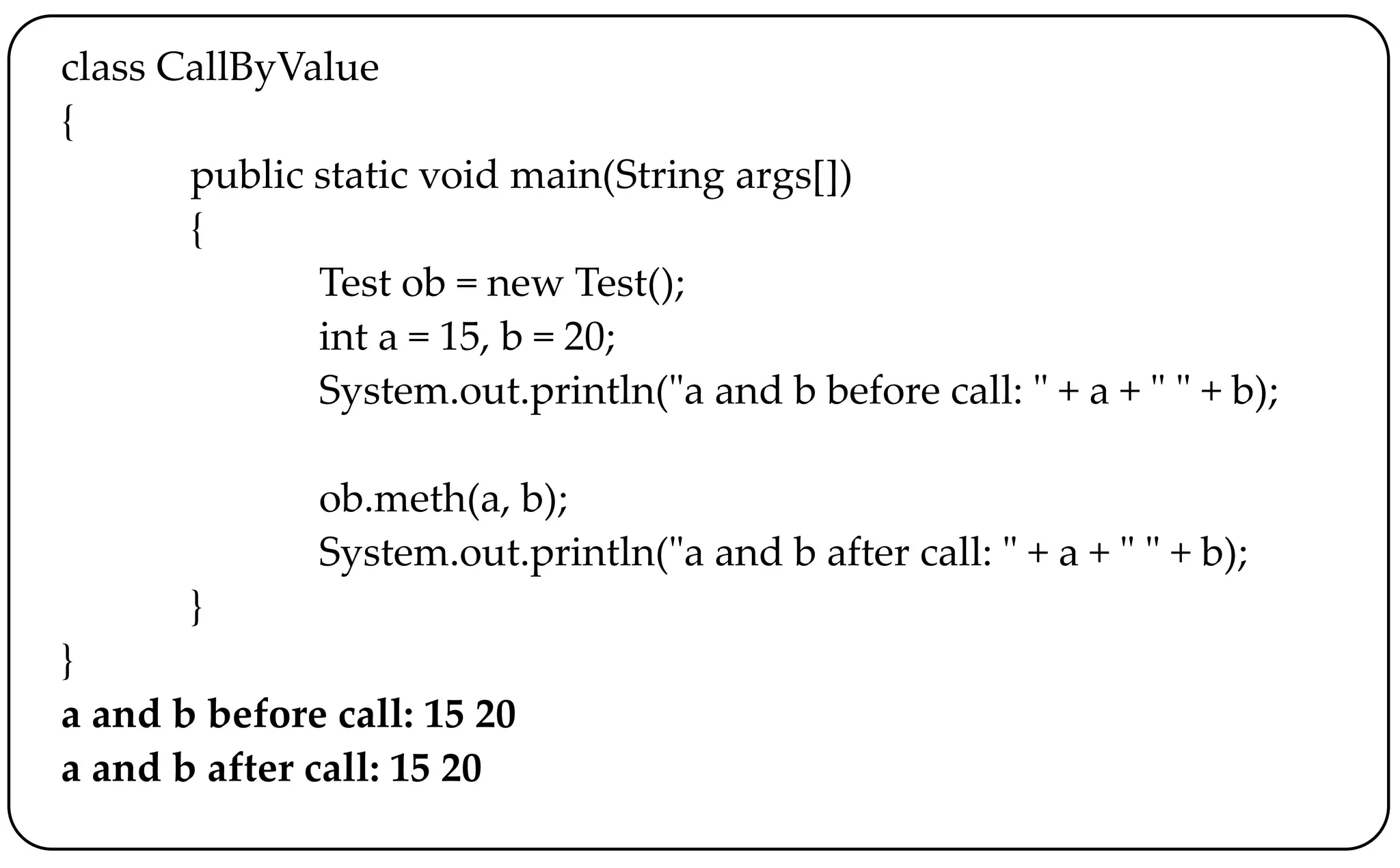 class CallByValue
{
public static void main(String args[])
{
Test ob = new Test();
int a = 15, b = 20;
System.out.println("a and b before call: " + a + " " + b);
ob.meth(a, b);
System.out.println("a and b after call: " + a + " " + b);
}
}
a and b before call: 15 20
a and b after call: 15 20
 