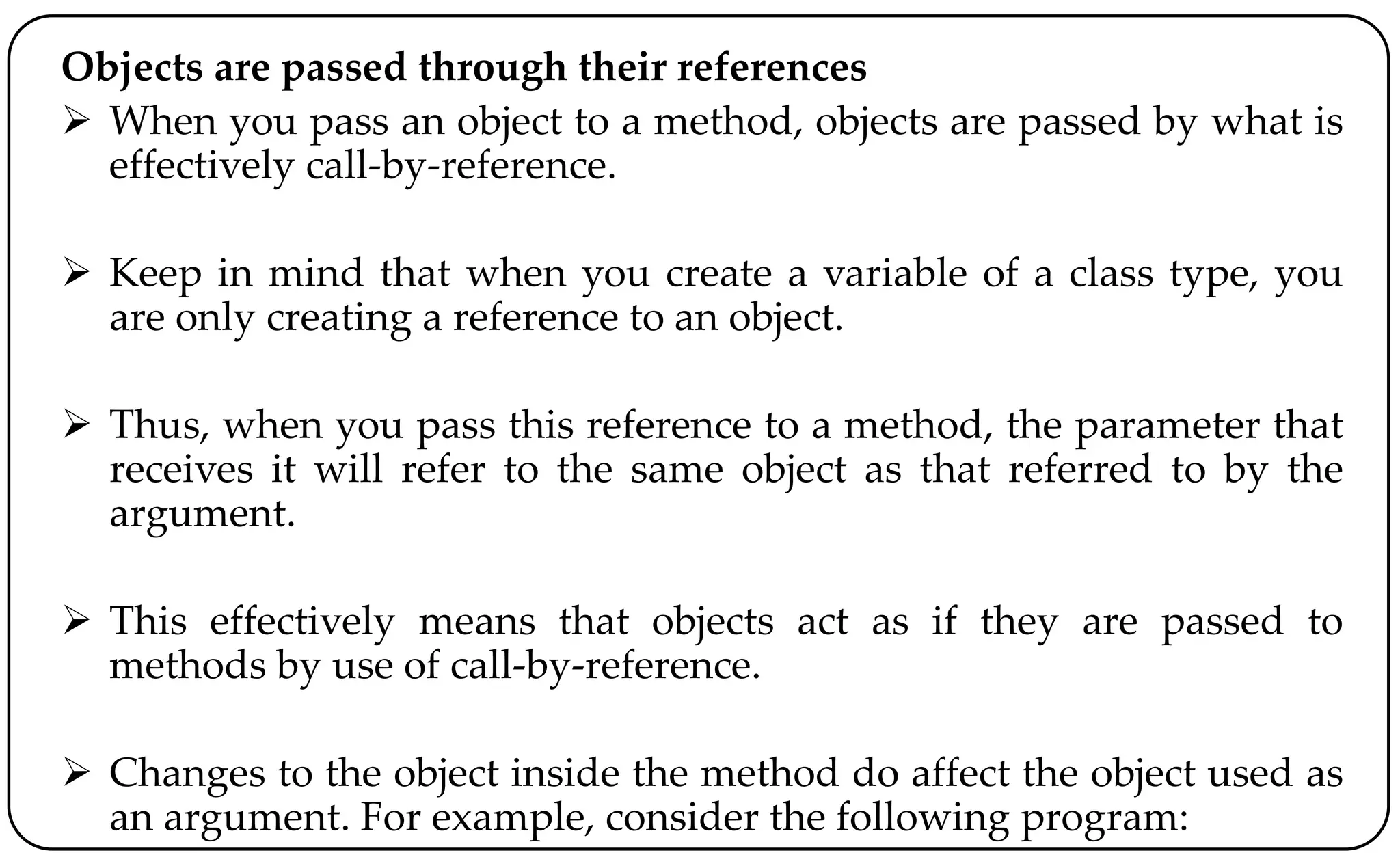 Objects are passed through their references
 When you pass an object to a method, objects are passed by what is
effectively call-by-reference.
 Keep in mind that when you create a variable of a class type, you
are only creating a reference to an object.
 Thus, when you pass this reference to a method, the parameter that
receives it will refer to the same object as that referred to by the
argument.
 This effectively means that objects act as if they are passed to
methods by use of call-by-reference.
 Changes to the object inside the method do affect the object used as
an argument. For example, consider the following program:
 