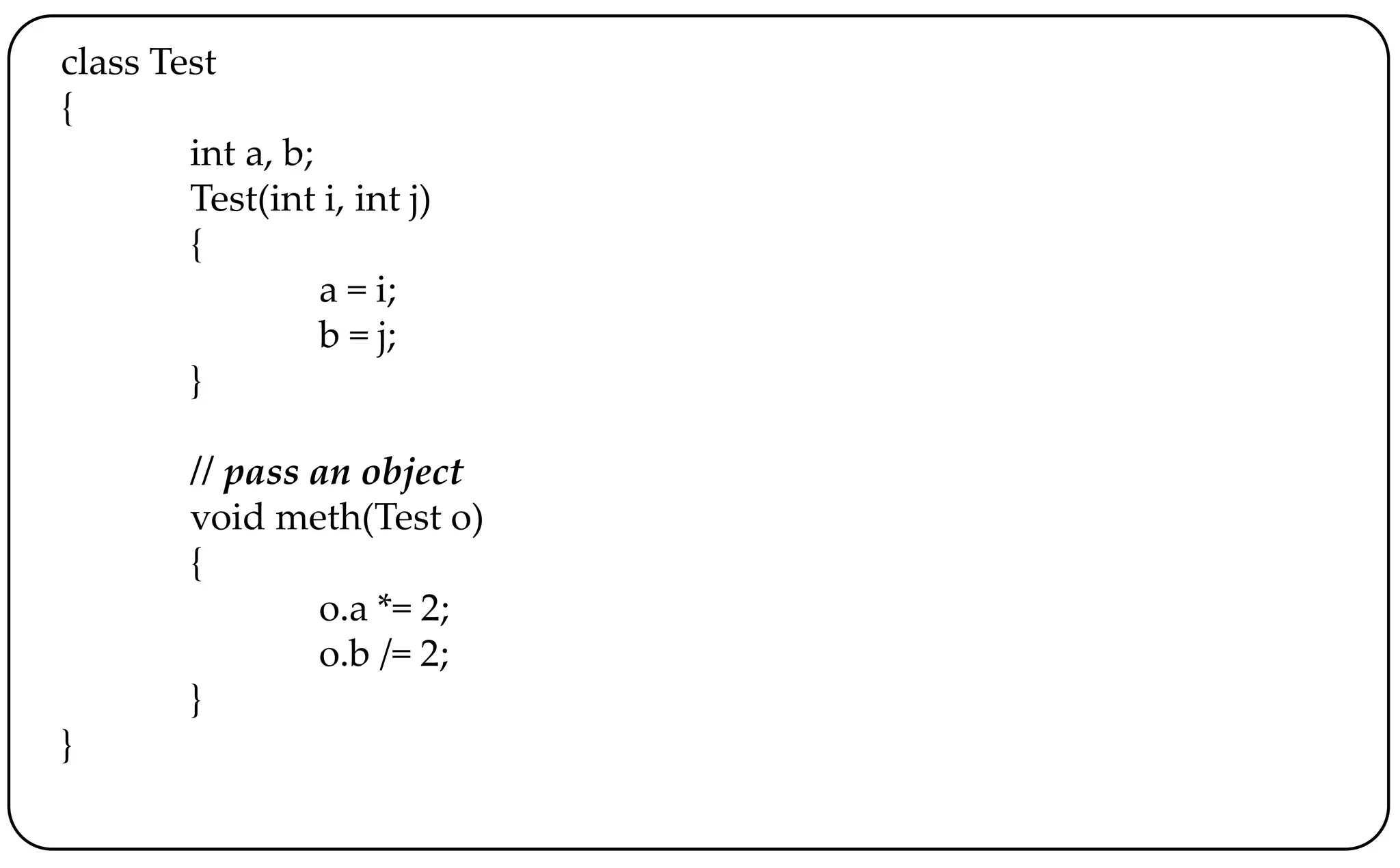class Test
{
int a, b;
Test(int i, int j)
{
a = i;
b = j;
}
// pass an object
void meth(Test o)
{
o.a *= 2;
o.b /= 2;
}
}
 