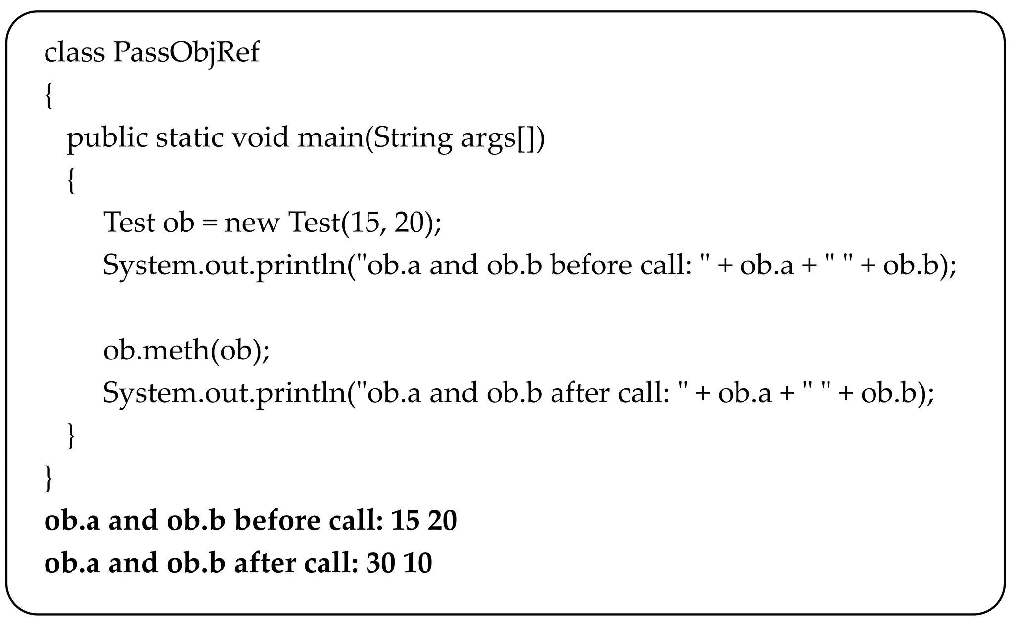 class PassObjRef
{
public static void main(String args[])
{
Test ob = new Test(15, 20);
System.out.println("ob.a and ob.b before call: " + ob.a + " " + ob.b);
ob.meth(ob);
System.out.println("ob.a and ob.b after call: " + ob.a + " " + ob.b);
}
}
ob.a and ob.b before call: 15 20
ob.a and ob.b after call: 30 10
 