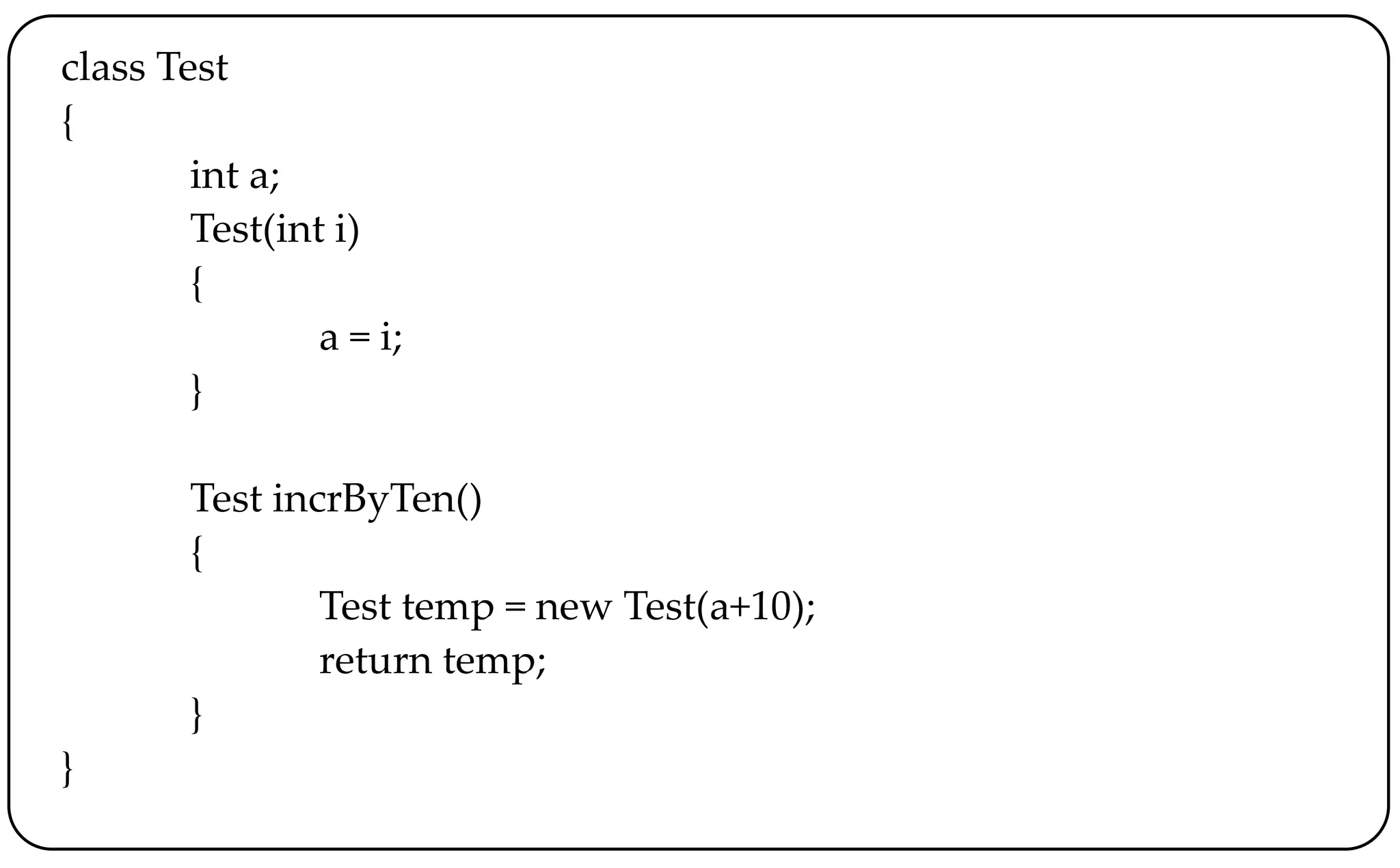 class Test
{
int a;
Test(int i)
{
a = i;
}
Test incrByTen()
{
Test temp = new Test(a+10);
return temp;
}
}
 