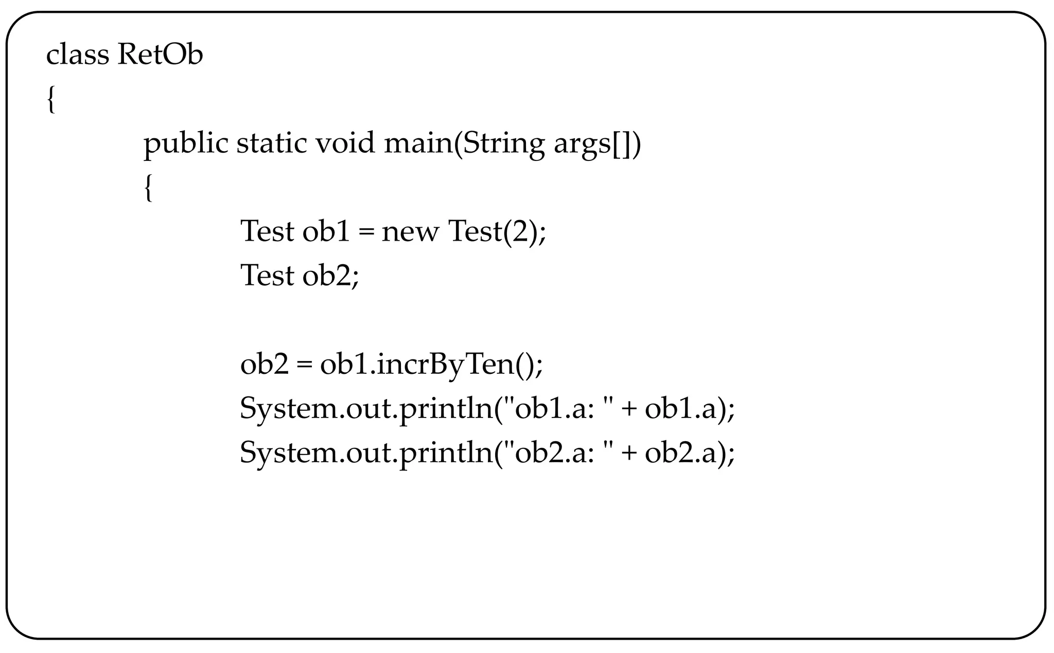 class RetOb
{
public static void main(String args[])
{
Test ob1 = new Test(2);
Test ob2;
ob2 = ob1.incrByTen();
System.out.println("ob1.a: " + ob1.a);
System.out.println("ob2.a: " + ob2.a);
 