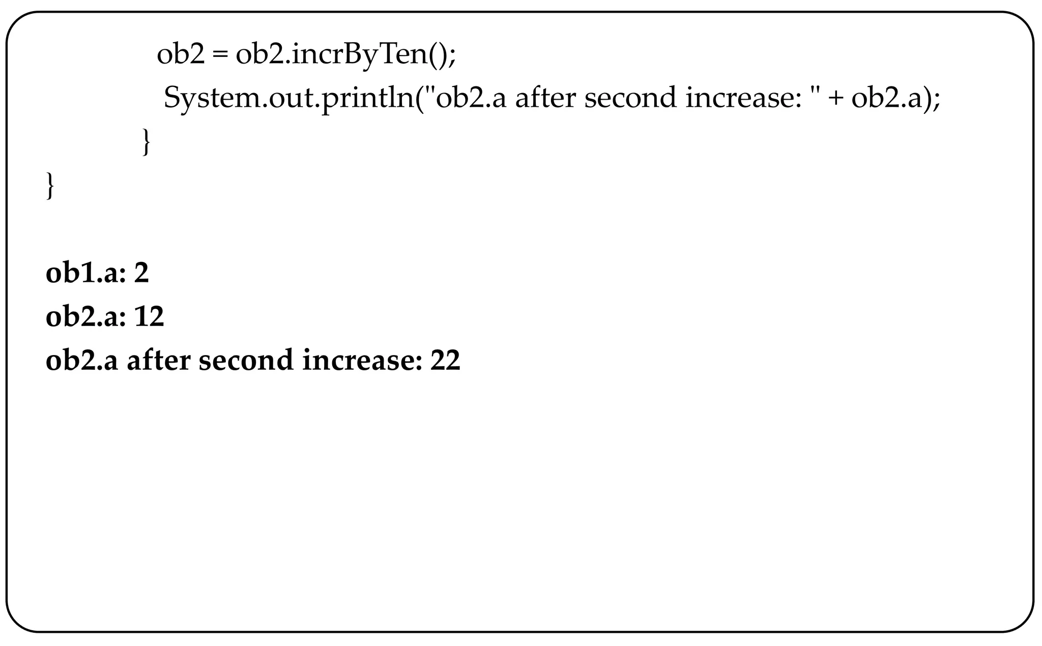 ob2 = ob2.incrByTen();
System.out.println("ob2.a after second increase: " + ob2.a);
}
}
ob1.a: 2
ob2.a: 12
ob2.a after second increase: 22
 