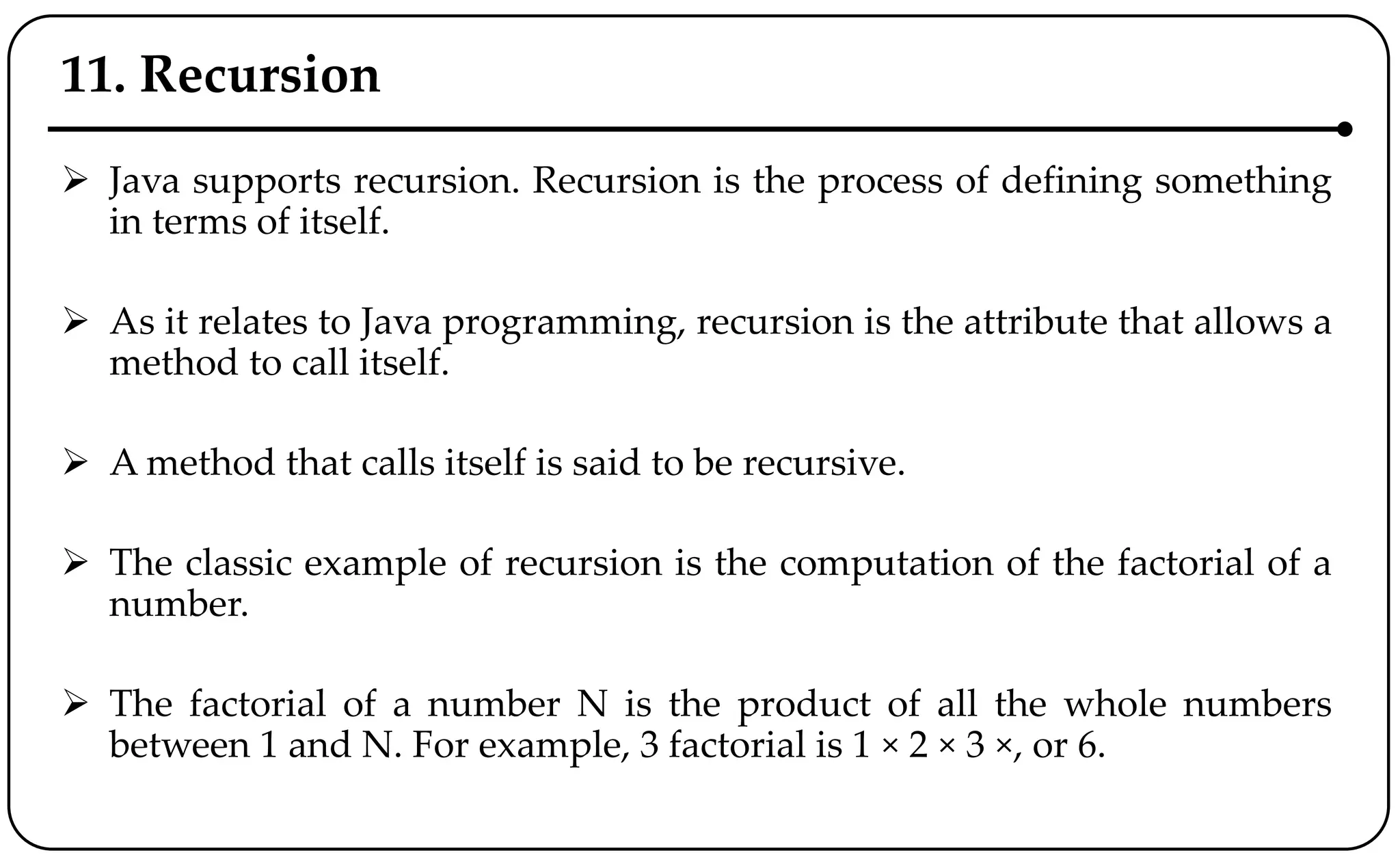 11. Recursion
 Java supports recursion. Recursion is the process of defining something
in terms of itself.
 As it relates to Java programming, recursion is the attribute that allows a
method to call itself.
 A method that calls itself is said to be recursive.
 The classic example of recursion is the computation of the factorial of a
number.
 The factorial of a number N is the product of all the whole numbers
between 1 and N. For example, 3 factorial is 1 × 2 × 3 ×, or 6.
 