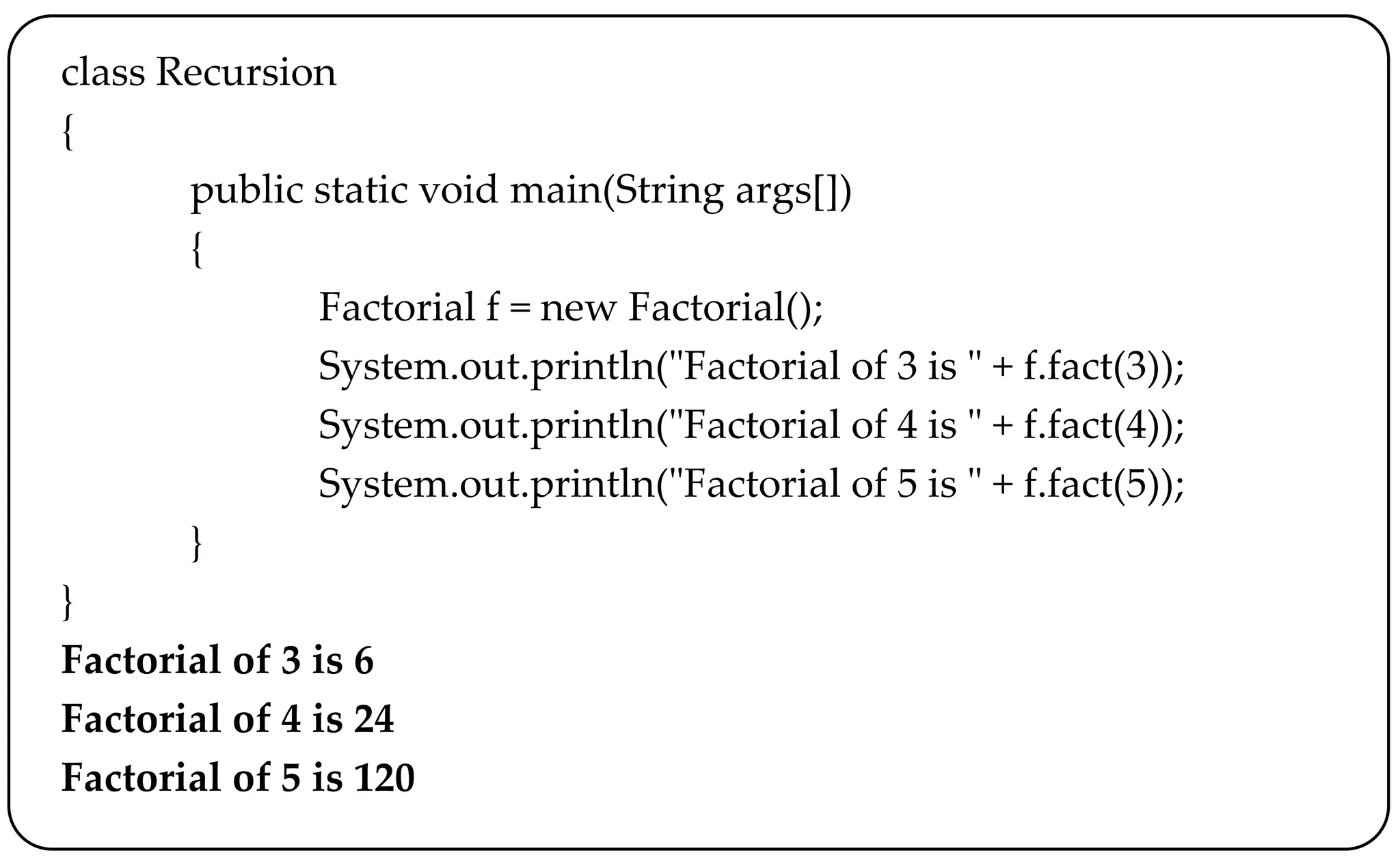 class Recursion
{
public static void main(String args[])
{
Factorial f = new Factorial();
System.out.println("Factorial of 3 is " + f.fact(3));
System.out.println("Factorial of 4 is " + f.fact(4));
System.out.println("Factorial of 5 is " + f.fact(5));
}
}
Factorial of 3 is 6
Factorial of 4 is 24
Factorial of 5 is 120
 