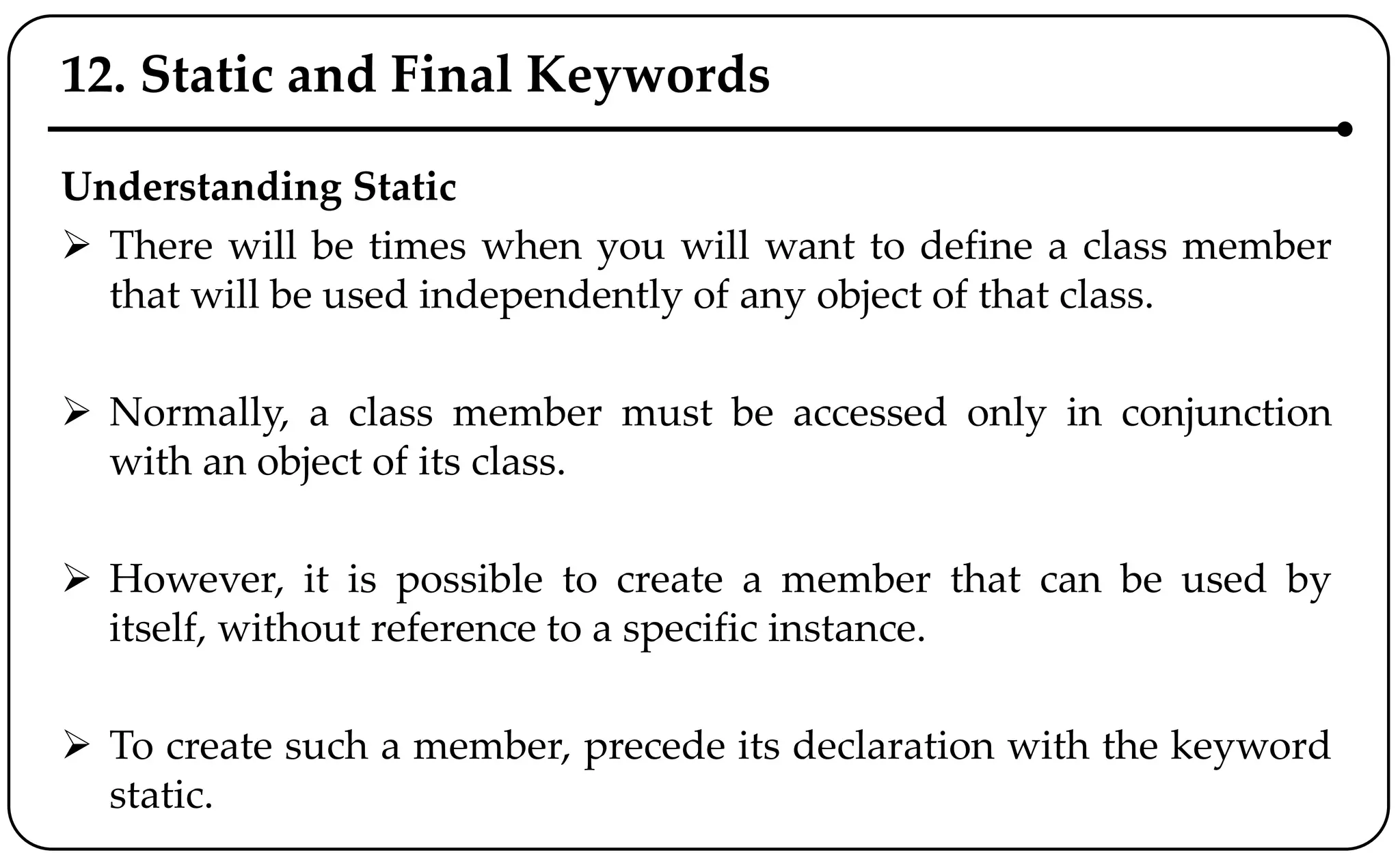 12. Static and Final Keywords
Understanding Static
 There will be times when you will want to define a class member
that will be used independently of any object of that class.
 Normally, a class member must be accessed only in conjunction
with an object of its class.
 However, it is possible to create a member that can be used by
itself, without reference to a specific instance.
 To create such a member, precede its declaration with the keyword
static.
 