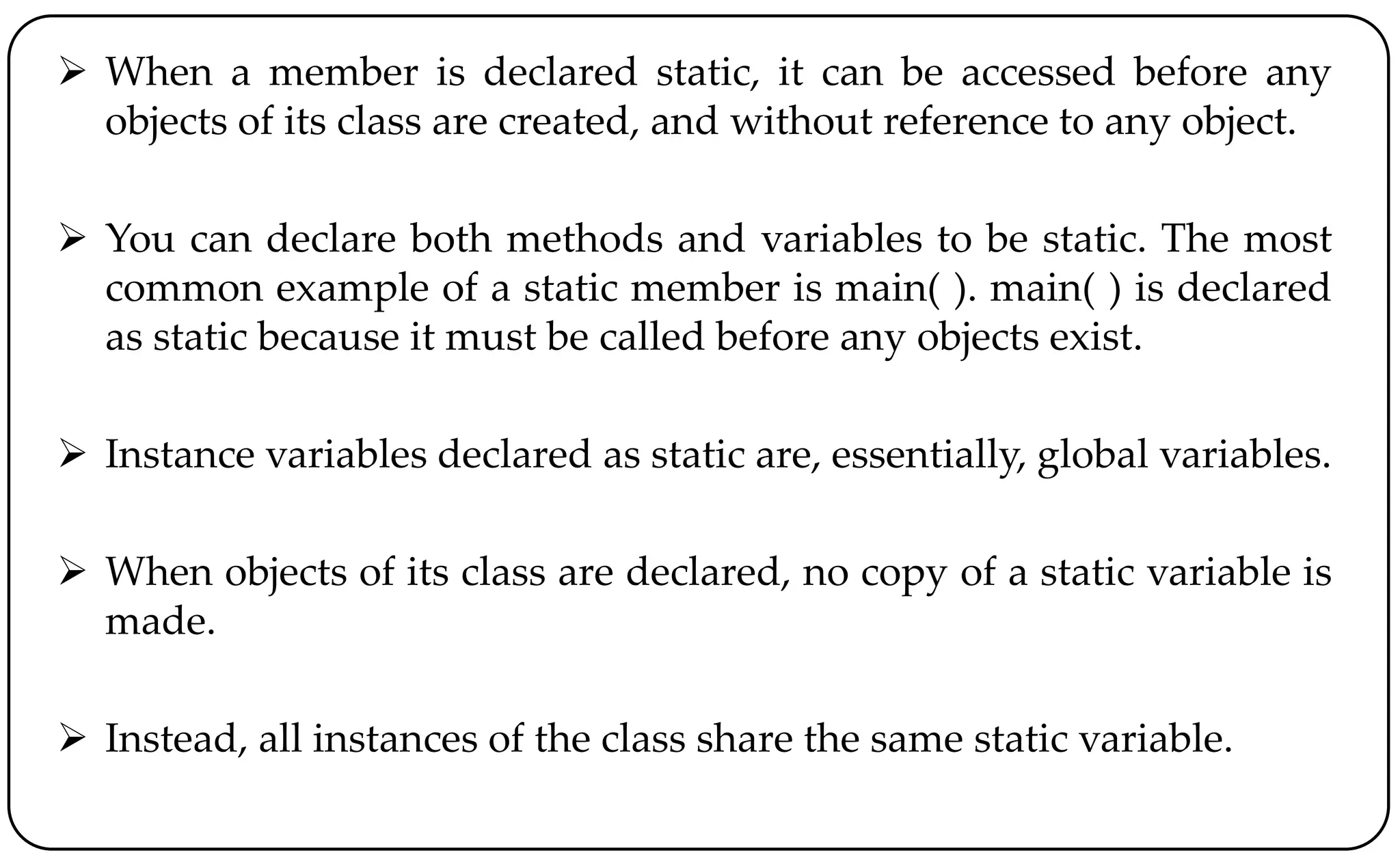  When a member is declared static, it can be accessed before any
objects of its class are created, and without reference to any object.
 You can declare both methods and variables to be static. The most
common example of a static member is main( ). main( ) is declared
as static because it must be called before any objects exist.
 Instance variables declared as static are, essentially, global variables.
 When objects of its class are declared, no copy of a static variable is
made.
 Instead, all instances of the class share the same static variable.
 