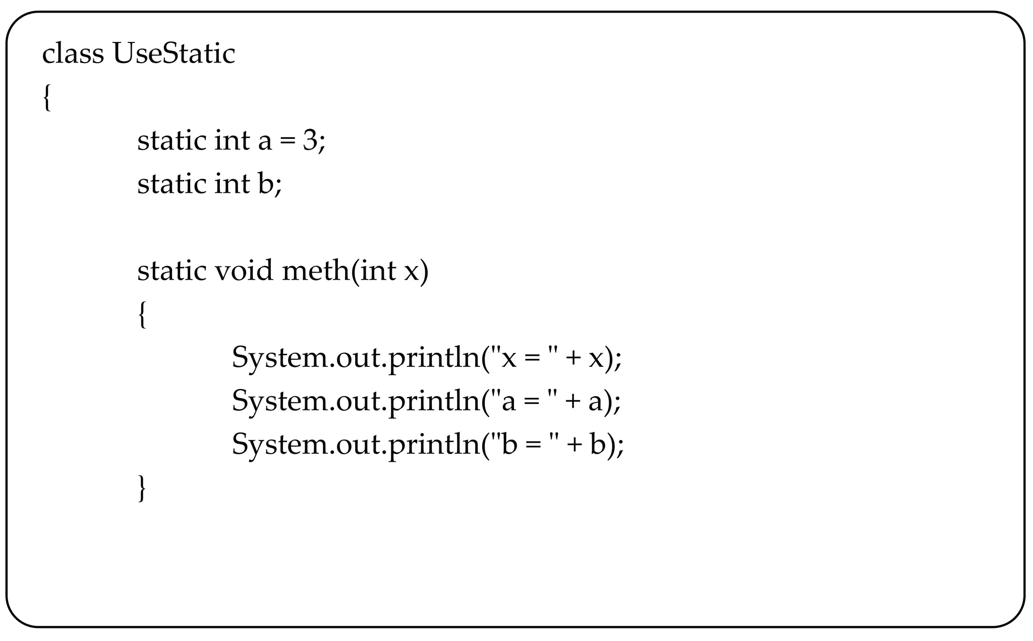 class UseStatic
{
static int a = 3;
static int b;
static void meth(int x)
{
System.out.println("x = " + x);
System.out.println("a = " + a);
System.out.println("b = " + b);
}
 
