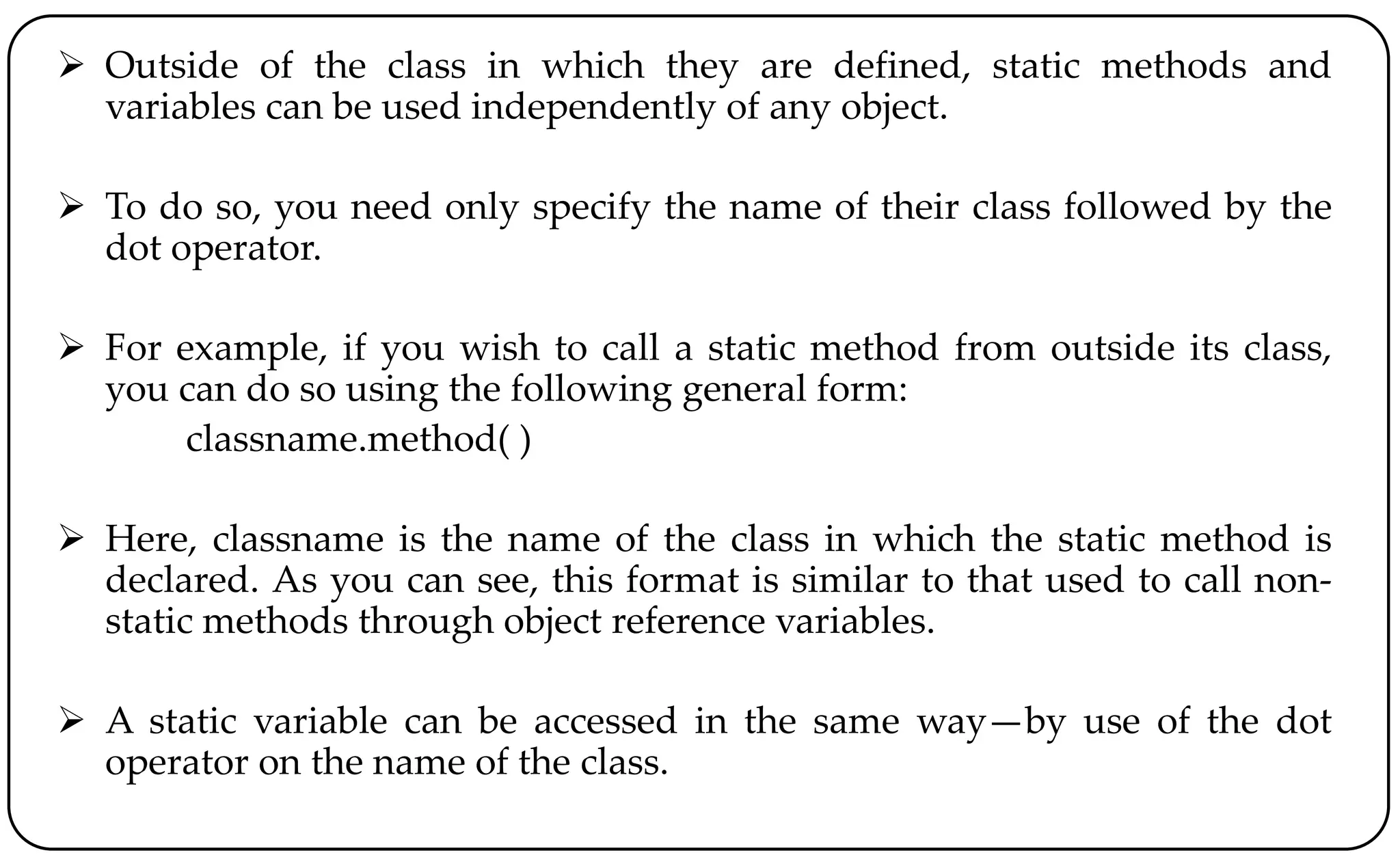  Outside of the class in which they are defined, static methods and
variables can be used independently of any object.
 To do so, you need only specify the name of their class followed by the
dot operator.
 For example, if you wish to call a static method from outside its class,
you can do so using the following general form:
classname.method( )
 Here, classname is the name of the class in which the static method is
declared. As you can see, this format is similar to that used to call non-
static methods through object reference variables.
 A static variable can be accessed in the same way—by use of the dot
operator on the name of the class.
 