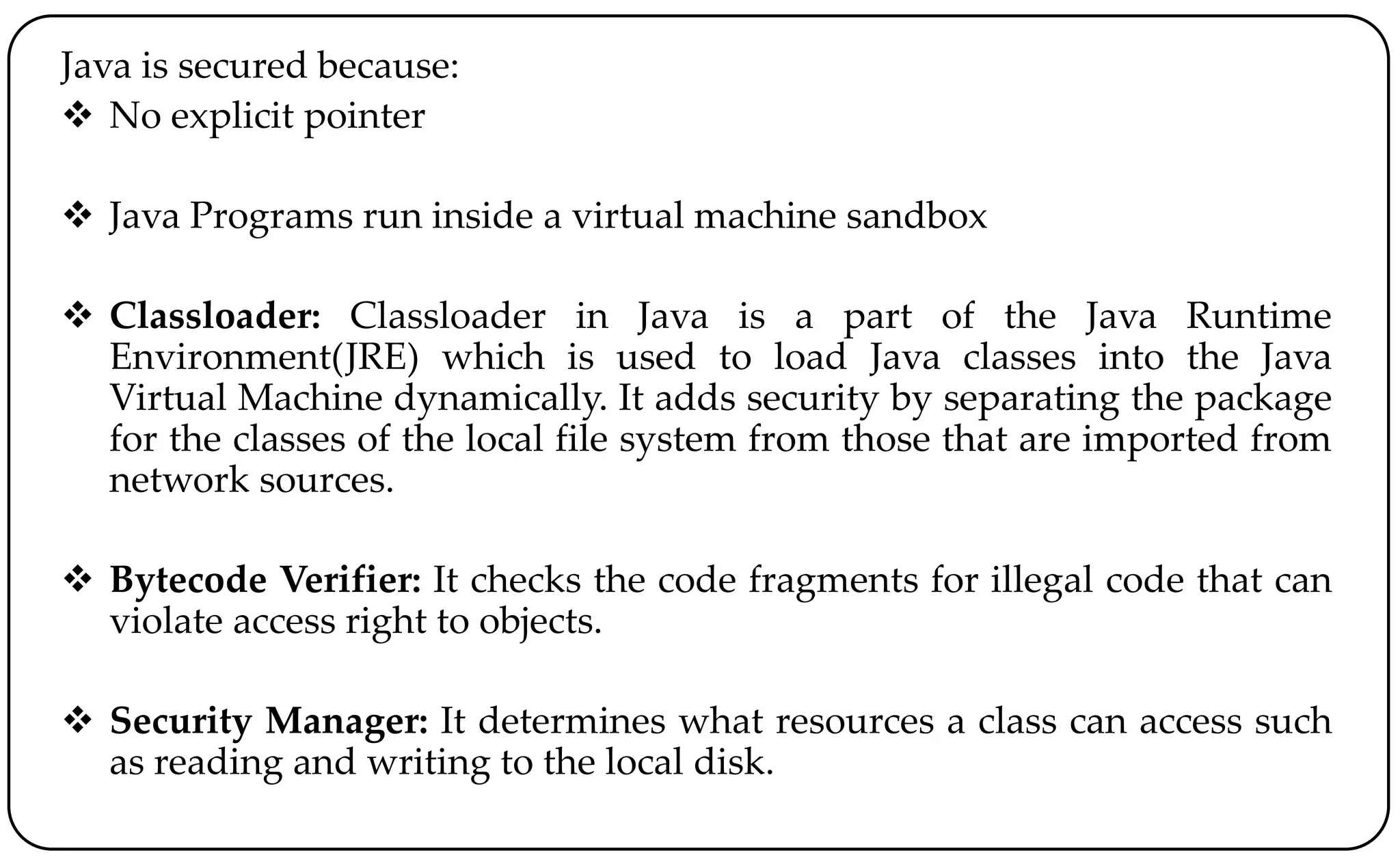 Java is secured because:
 No explicit pointer
 Java Programs run inside a virtual machine sandbox
 Classloader: Classloader in Java is a part of the Java Runtime
Environment(JRE) which is used to load Java classes into the Java
Virtual Machine dynamically. It adds security by separating the package
for the classes of the local file system from those that are imported from
network sources.
 Bytecode Verifier: It checks the code fragments for illegal code that can
violate access right to objects.
 Security Manager: It determines what resources a class can access such
as reading and writing to the local disk.
 