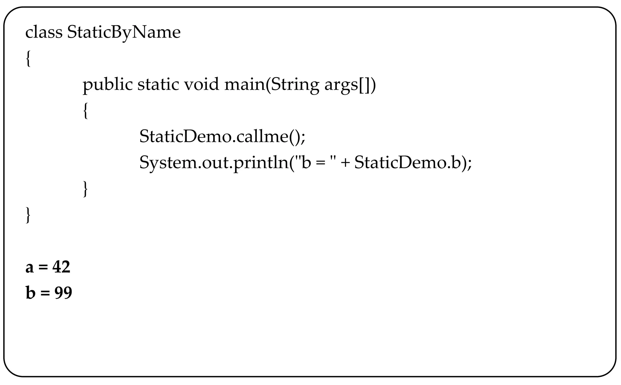 class StaticByName
{
public static void main(String args[])
{
StaticDemo.callme();
System.out.println("b = " + StaticDemo.b);
}
}
a = 42
b = 99
 