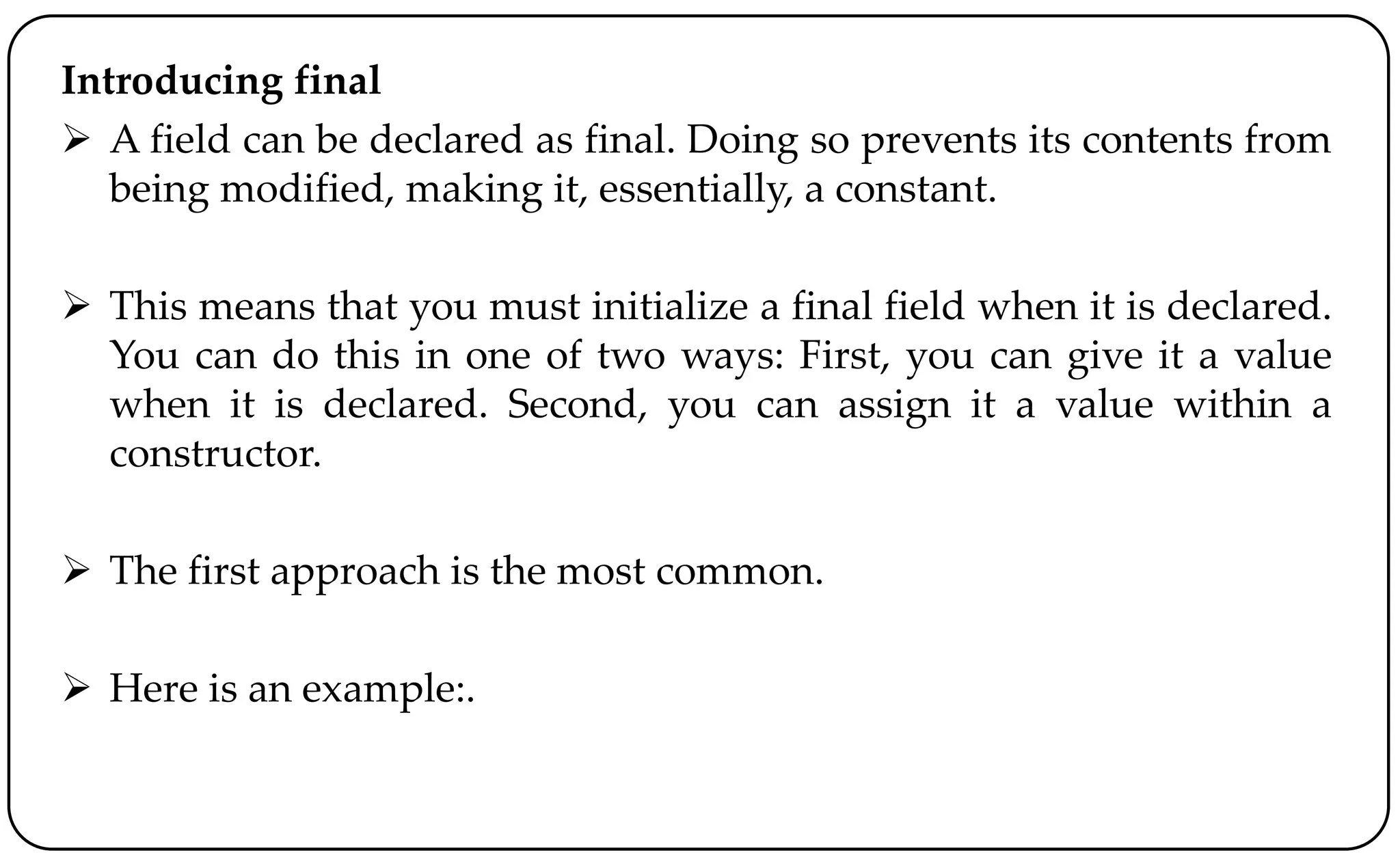 Introducing final
 A field can be declared as final. Doing so prevents its contents from
being modified, making it, essentially, a constant.
 This means that you must initialize a final field when it is declared.
You can do this in one of two ways: First, you can give it a value
when it is declared. Second, you can assign it a value within a
constructor.
 The first approach is the most common.
 Here is an example:.
 