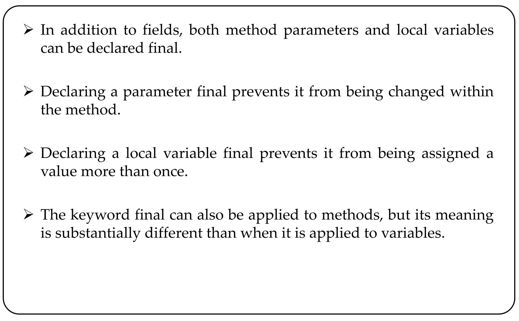  In addition to fields, both method parameters and local variables
can be declared final.
 Declaring a parameter final prevents it from being changed within
the method.
 Declaring a local variable final prevents it from being assigned a
value more than once.
 The keyword final can also be applied to methods, but its meaning
is substantially different than when it is applied to variables.
 