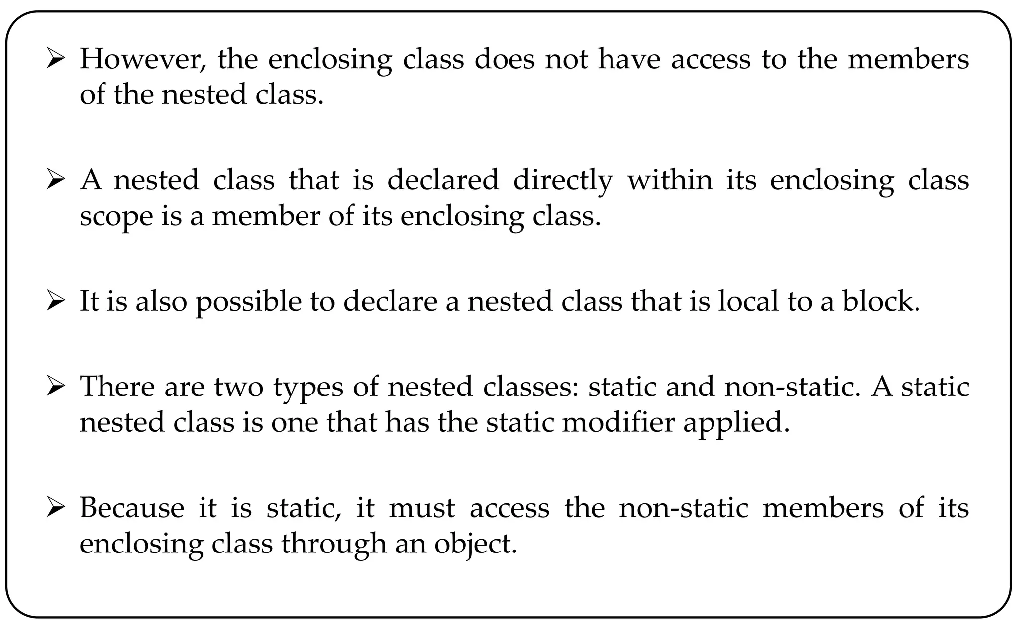  However, the enclosing class does not have access to the members
of the nested class.
 A nested class that is declared directly within its enclosing class
scope is a member of its enclosing class.
 It is also possible to declare a nested class that is local to a block.
 There are two types of nested classes: static and non-static. A static
nested class is one that has the static modifier applied.
 Because it is static, it must access the non-static members of its
enclosing class through an object.
 