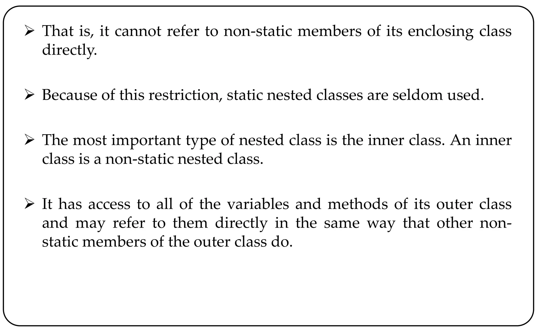  That is, it cannot refer to non-static members of its enclosing class
directly.
 Because of this restriction, static nested classes are seldom used.
 The most important type of nested class is the inner class. An inner
class is a non-static nested class.
 It has access to all of the variables and methods of its outer class
and may refer to them directly in the same way that other non-
static members of the outer class do.
 