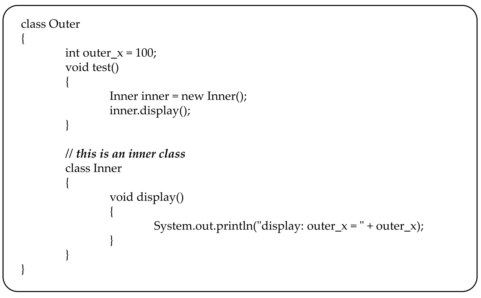 class Outer
{
int outer_x = 100;
void test()
{
Inner inner = new Inner();
inner.display();
}
// this is an inner class
class Inner
{
void display()
{
System.out.println("display: outer_x = " + outer_x);
}
}
}
 