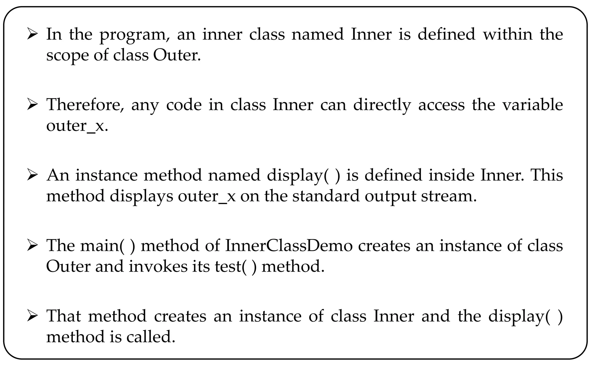 In the program, an inner class named Inner is defined within the
scope of class Outer.
 Therefore, any code in class Inner can directly access the variable
outer_x.
 An instance method named display( ) is defined inside Inner. This
method displays outer_x on the standard output stream.
 The main( ) method of InnerClassDemo creates an instance of class
Outer and invokes its test( ) method.
 That method creates an instance of class Inner and the display( )
method is called.
 