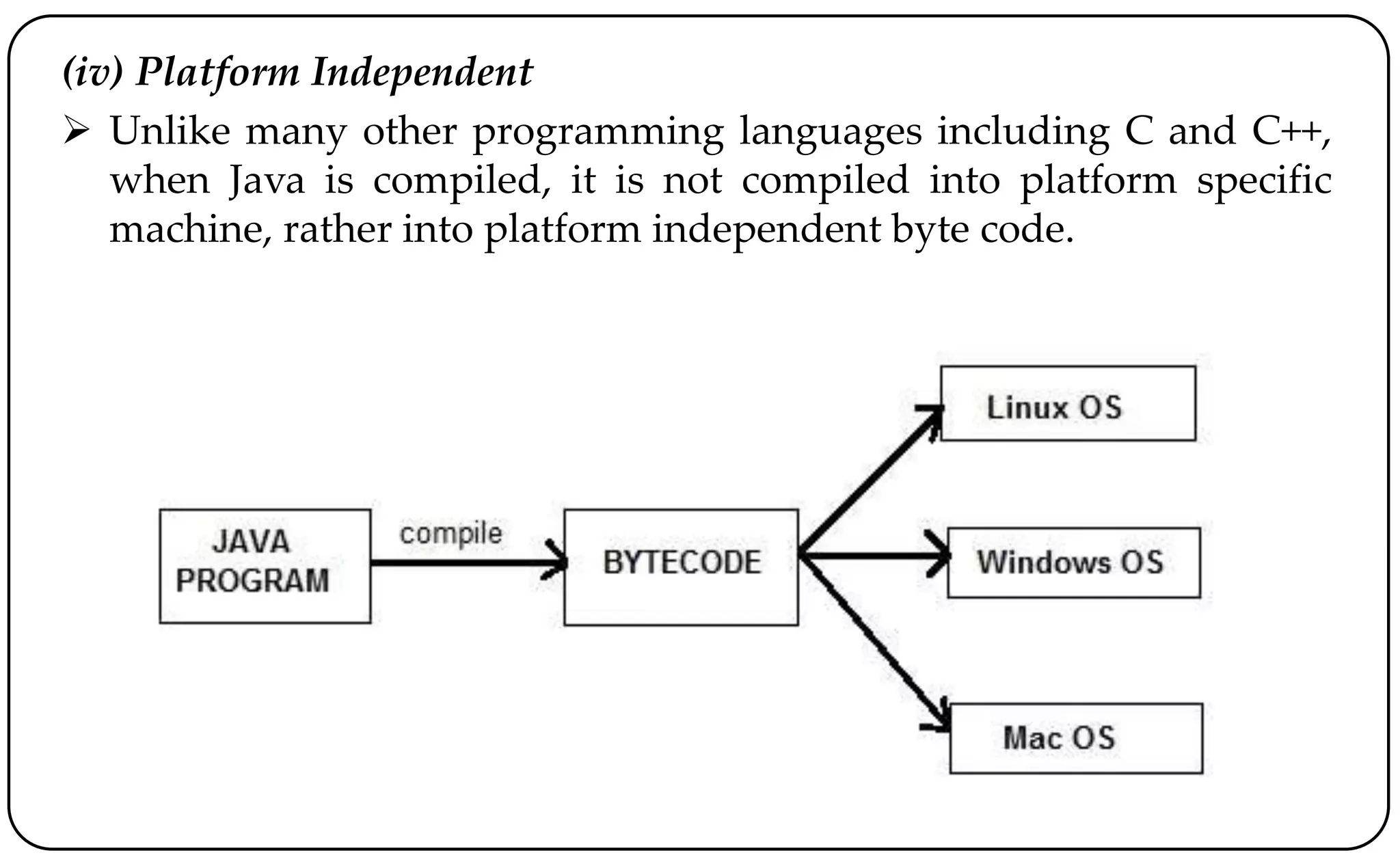 (iv) Platform Independent
 Unlike many other programming languages including C and C++,
when Java is compiled, it is not compiled into platform specific
machine, rather into platform independent byte code.
 