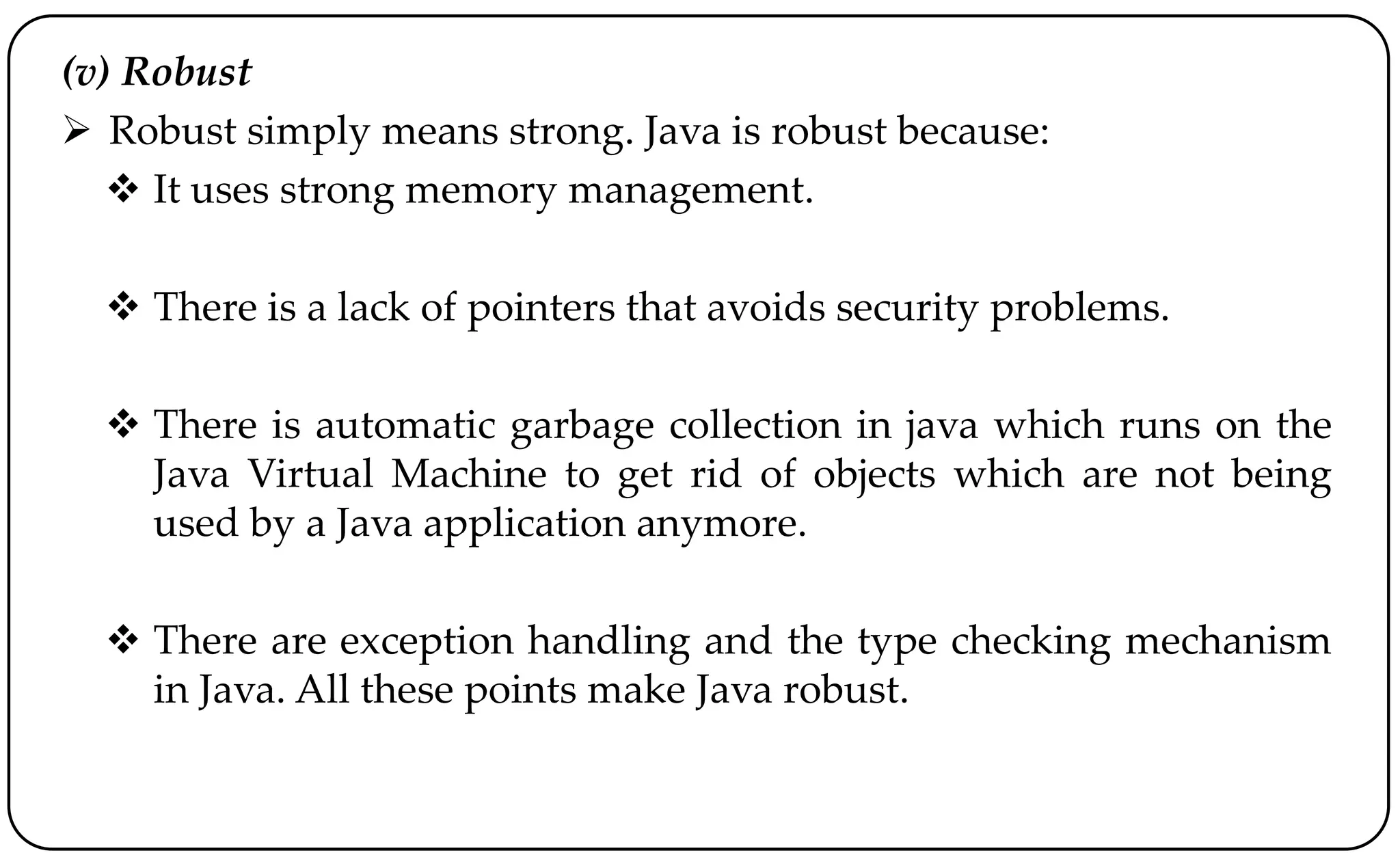(v) Robust
 Robust simply means strong. Java is robust because:
 It uses strong memory management.
 There is a lack of pointers that avoids security problems.
 There is automatic garbage collection in java which runs on the
Java Virtual Machine to get rid of objects which are not being
used by a Java application anymore.
 There are exception handling and the type checking mechanism
in Java. All these points make Java robust.
 
