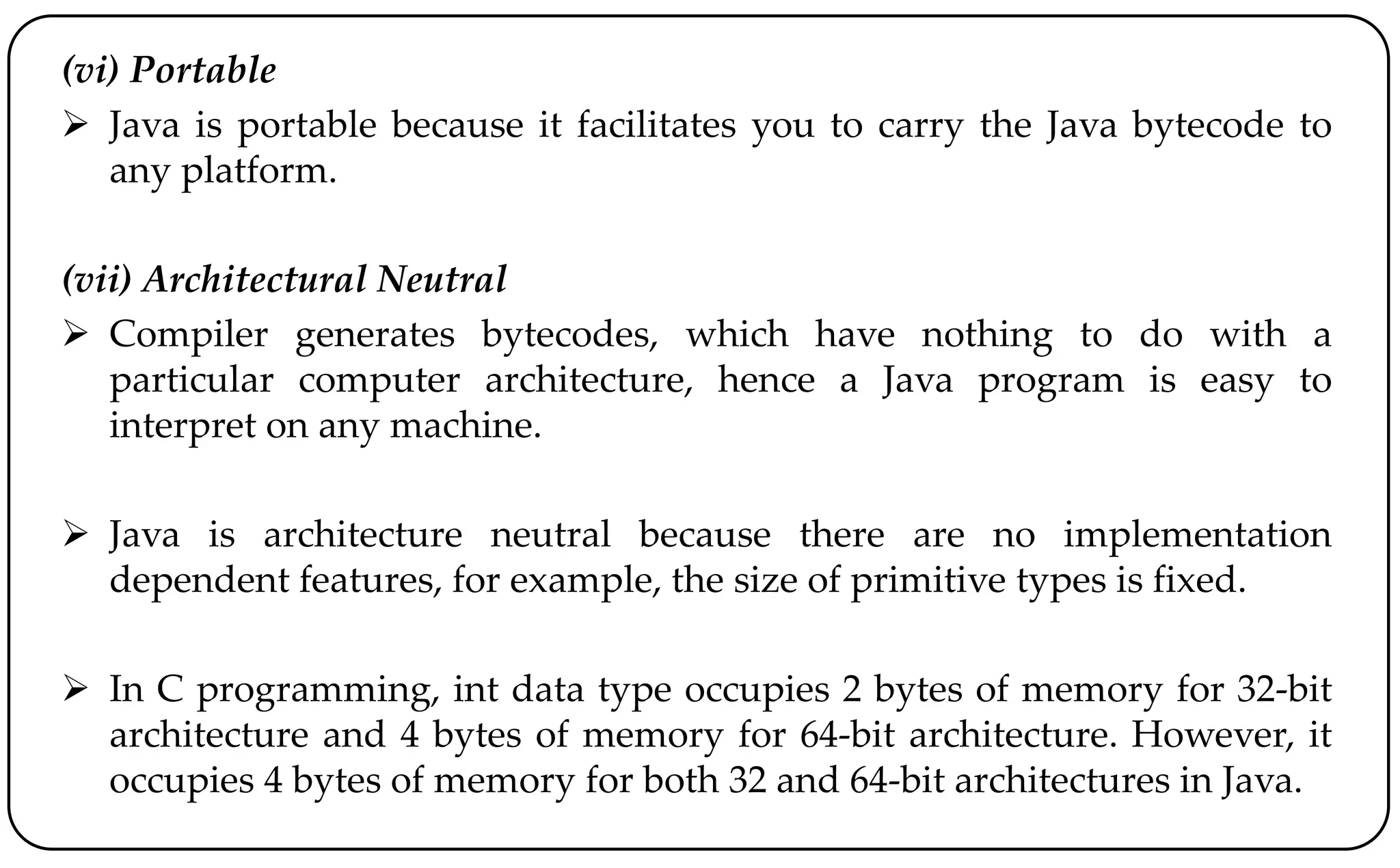 (vi) Portable
 Java is portable because it facilitates you to carry the Java bytecode to
any platform.
(vii) Architectural Neutral
 Compiler generates bytecodes, which have nothing to do with a
particular computer architecture, hence a Java program is easy to
interpret on any machine.
 Java is architecture neutral because there are no implementation
dependent features, for example, the size of primitive types is fixed.
 In C programming, int data type occupies 2 bytes of memory for 32-bit
architecture and 4 bytes of memory for 64-bit architecture. However, it
occupies 4 bytes of memory for both 32 and 64-bit architectures in Java.
 