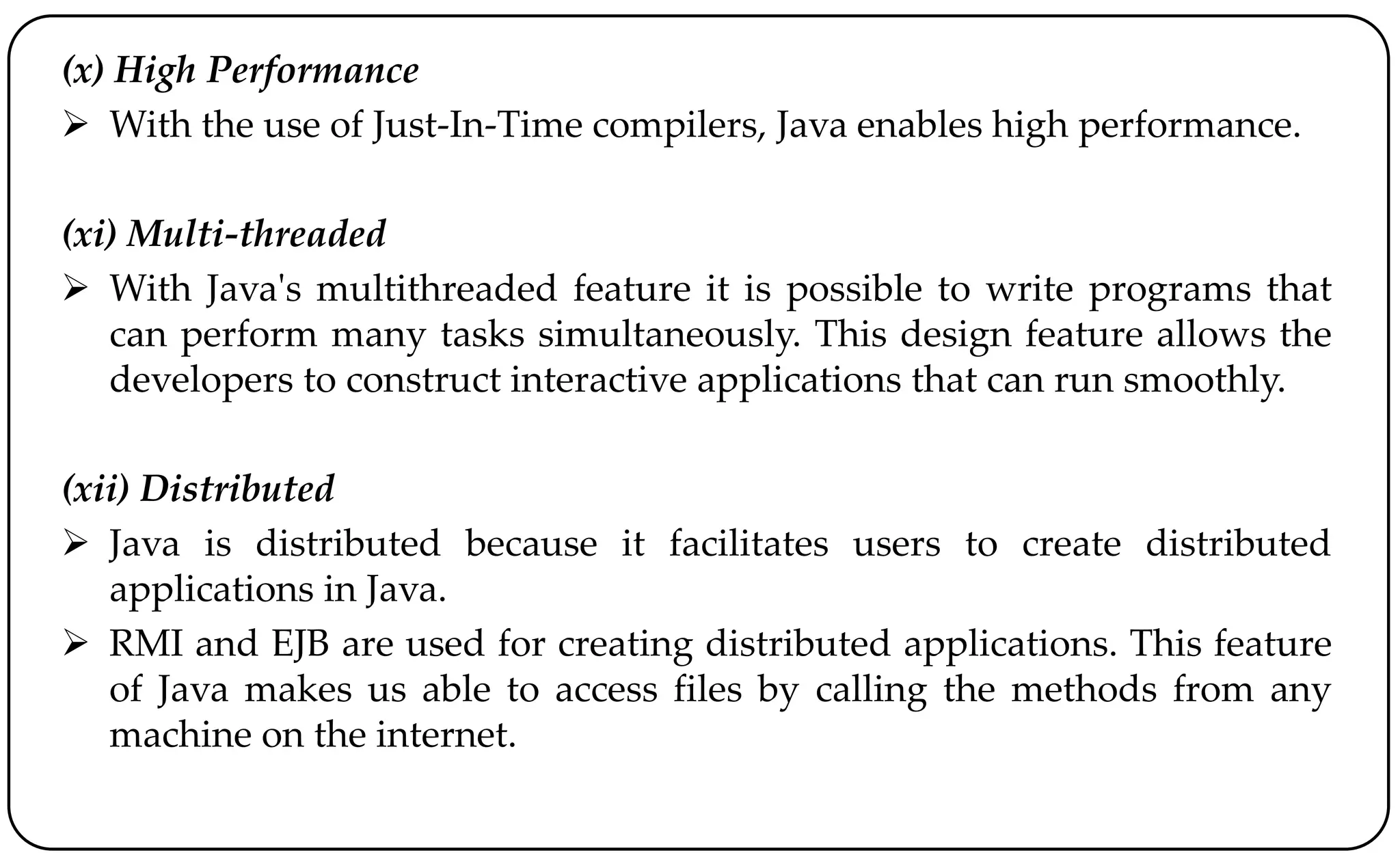 (x) High Performance
 With the use of Just-In-Time compilers, Java enables high performance.
(xi) Multi-threaded
 With Java's multithreaded feature it is possible to write programs that
can perform many tasks simultaneously. This design feature allows the
developers to construct interactive applications that can run smoothly.
(xii) Distributed
 Java is distributed because it facilitates users to create distributed
applications in Java.
 RMI and EJB are used for creating distributed applications. This feature
of Java makes us able to access files by calling the methods from any
machine on the internet.
 
