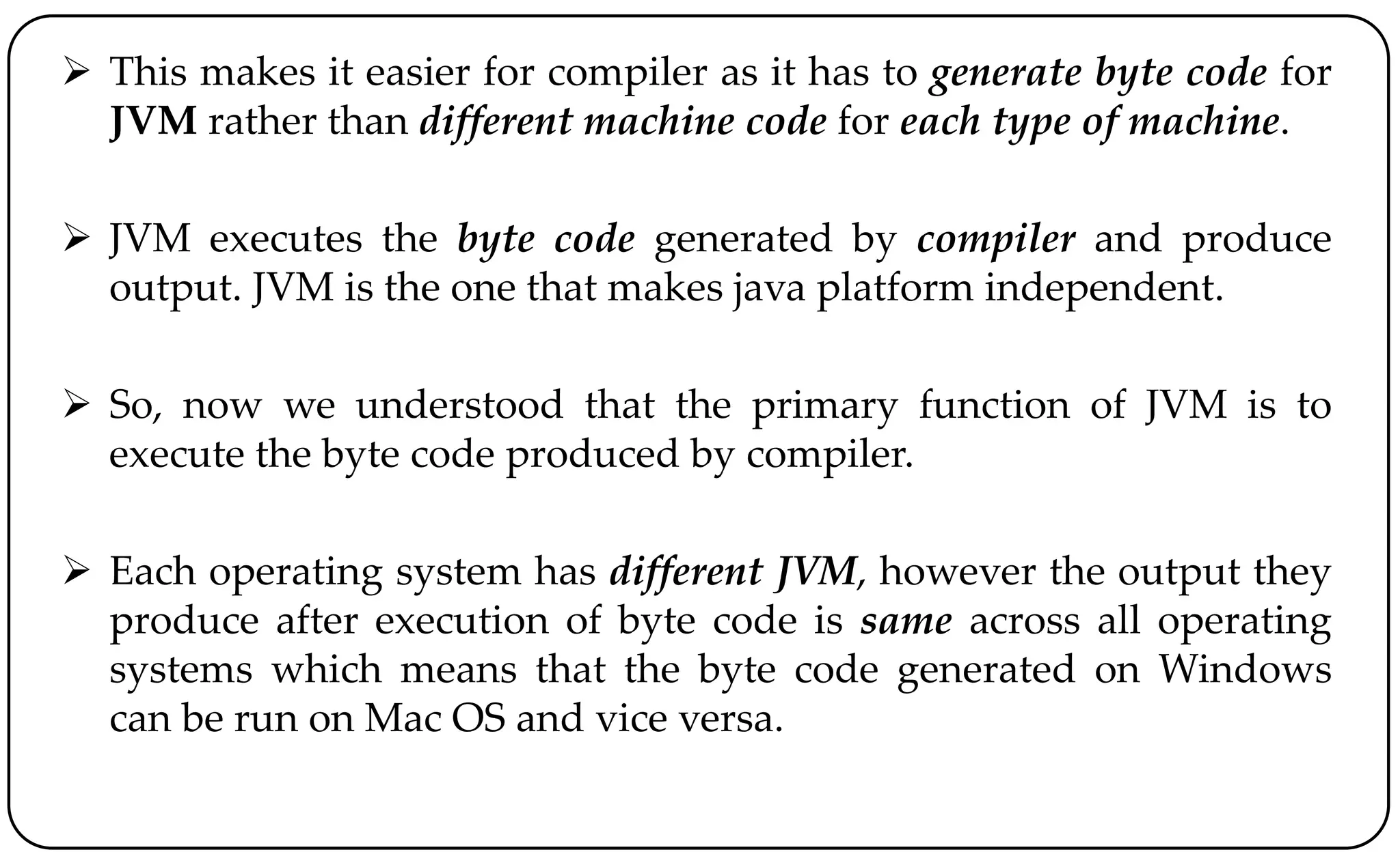  This makes it easier for compiler as it has to generate byte code for
JVM rather than different machine code for each type of machine.
 JVM executes the byte code generated by compiler and produce
output. JVM is the one that makes java platform independent.
 So, now we understood that the primary function of JVM is to
execute the byte code produced by compiler.
 Each operating system has different JVM, however the output they
produce after execution of byte code is same across all operating
systems which means that the byte code generated on Windows
can be run on Mac OS and vice versa.
 