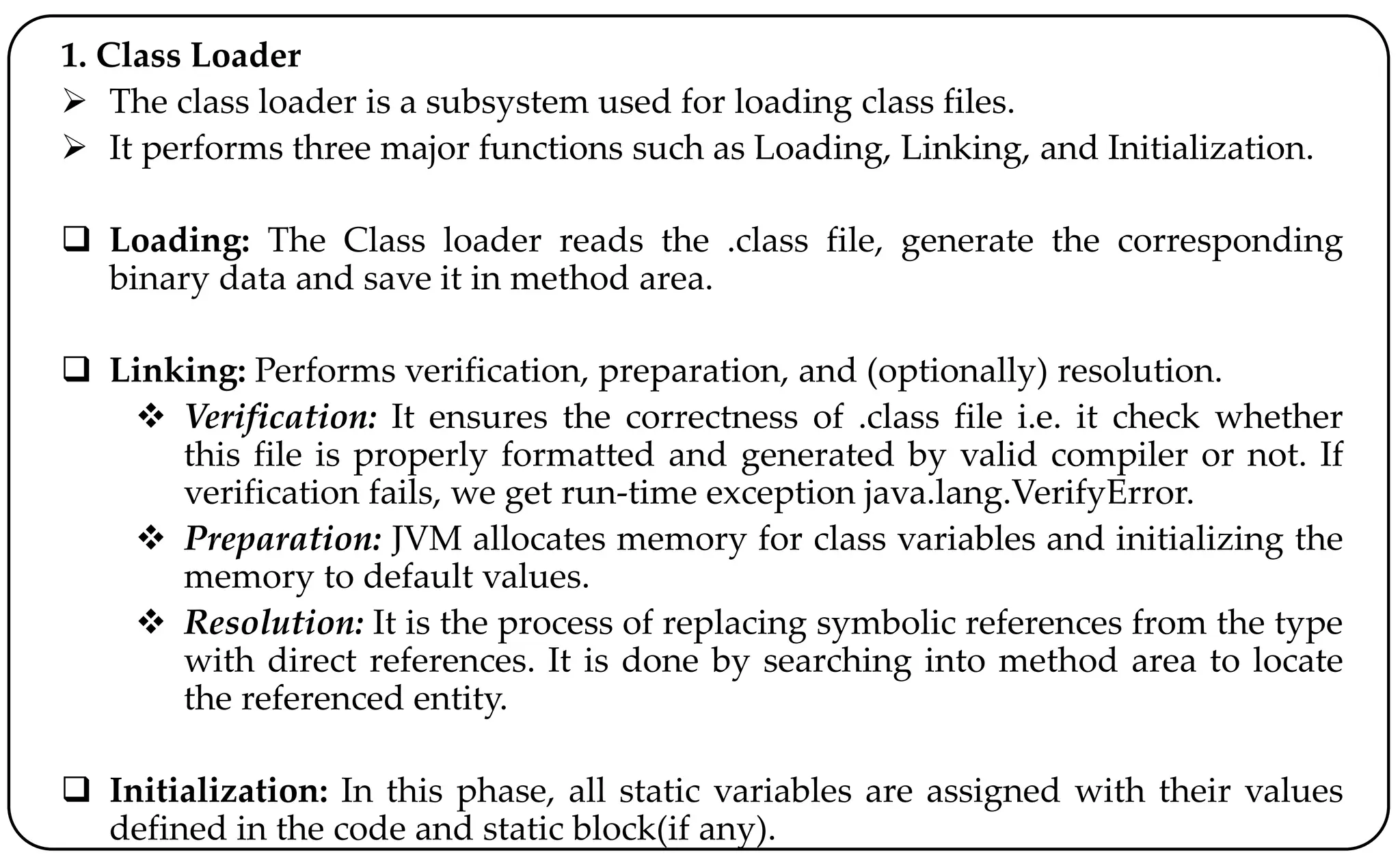 1. Class Loader
 The class loader is a subsystem used for loading class files.
 It performs three major functions such as Loading, Linking, and Initialization.
 Loading: The Class loader reads the .class file, generate the corresponding
binary data and save it in method area.
 Linking: Performs verification, preparation, and (optionally) resolution.
 Verification: It ensures the correctness of .class file i.e. it check whether
this file is properly formatted and generated by valid compiler or not. If
verification fails, we get run-time exception java.lang.VerifyError.
 Preparation: JVM allocates memory for class variables and initializing the
memory to default values.
 Resolution: It is the process of replacing symbolic references from the type
with direct references. It is done by searching into method area to locate
the referenced entity.
 Initialization: In this phase, all static variables are assigned with their values
defined in the code and static block(if any).
 