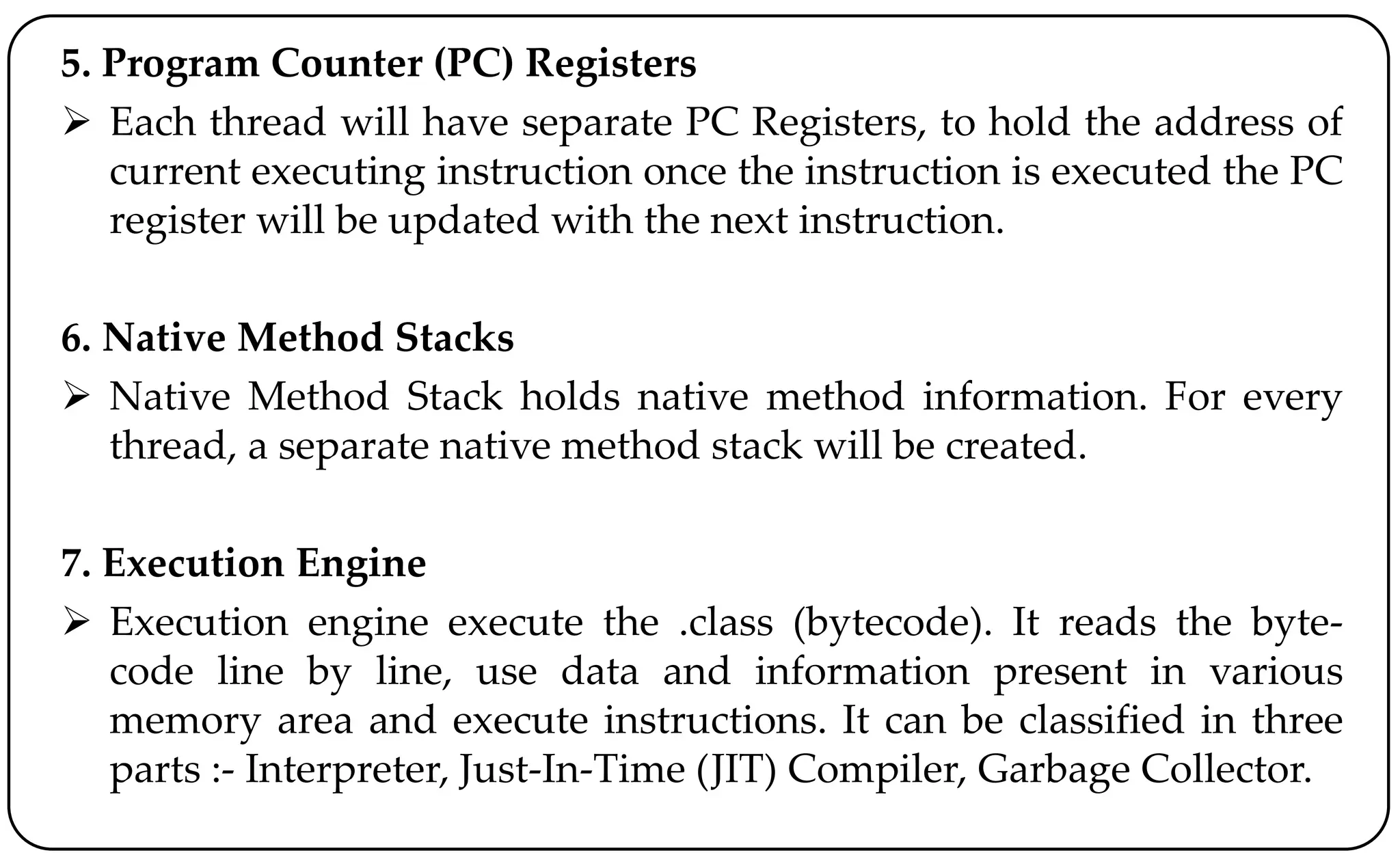 5. Program Counter (PC) Registers
 Each thread will have separate PC Registers, to hold the address of
current executing instruction once the instruction is executed the PC
register will be updated with the next instruction.
6. Native Method Stacks
 Native Method Stack holds native method information. For every
thread, a separate native method stack will be created.
7. Execution Engine
 Execution engine execute the .class (bytecode). It reads the byte-
code line by line, use data and information present in various
memory area and execute instructions. It can be classified in three
parts :- Interpreter, Just-In-Time (JIT) Compiler, Garbage Collector.
 