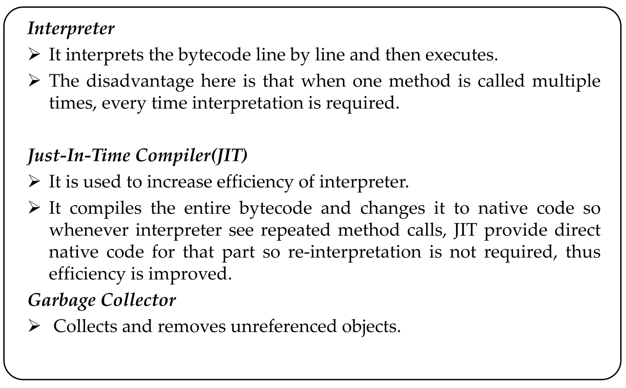 Interpreter
 It interprets the bytecode line by line and then executes.
 The disadvantage here is that when one method is called multiple
times, every time interpretation is required.
Just-In-Time Compiler(JIT)
 It is used to increase efficiency of interpreter.
 It compiles the entire bytecode and changes it to native code so
whenever interpreter see repeated method calls, JIT provide direct
native code for that part so re-interpretation is not required, thus
efficiency is improved.
Garbage Collector
 Collects and removes unreferenced objects.
 