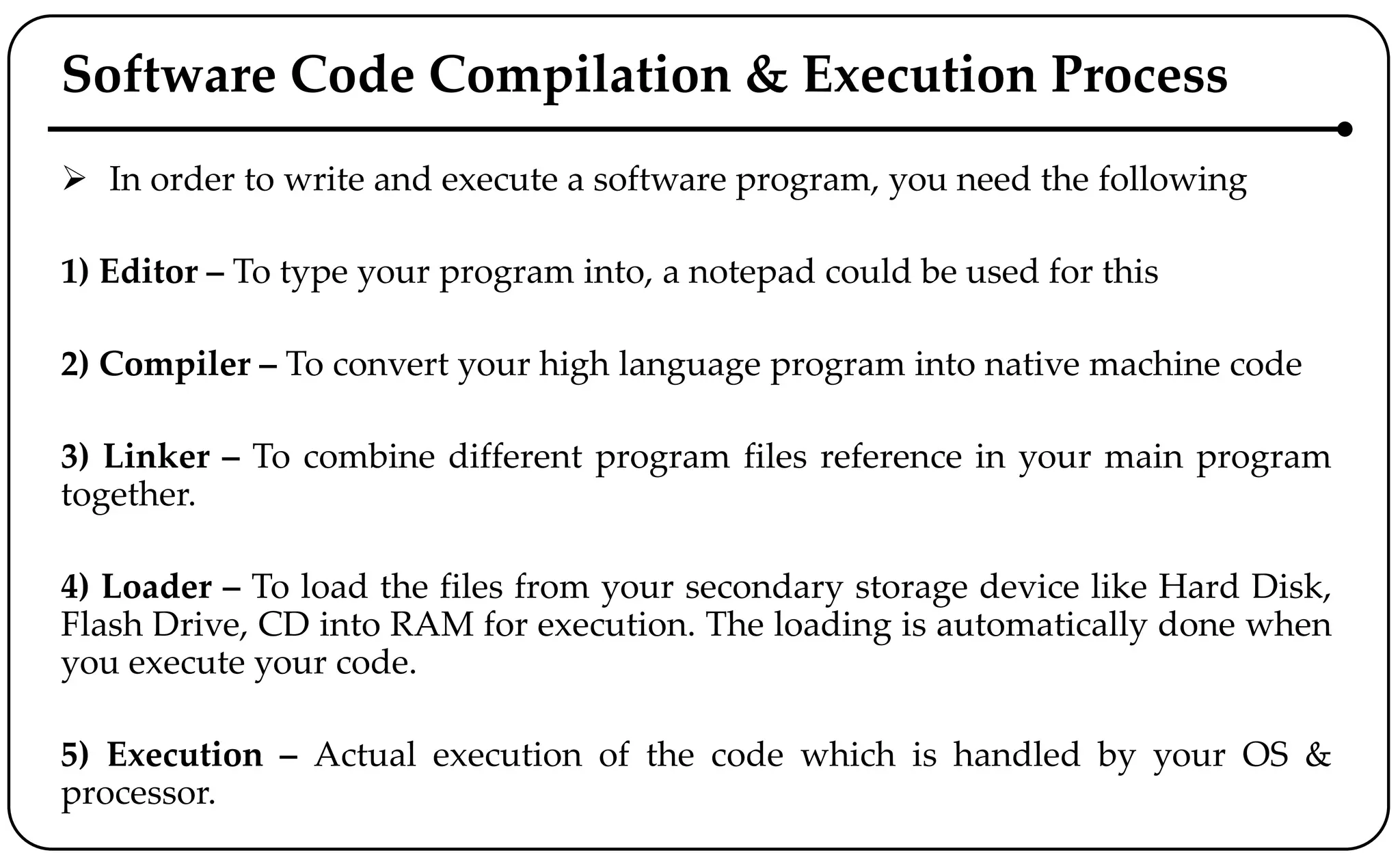 Software Code Compilation & Execution Process
 In order to write and execute a software program, you need the following
1) Editor – To type your program into, a notepad could be used for this
2) Compiler – To convert your high language program into native machine code
3) Linker – To combine different program files reference in your main program
together.
4) Loader – To load the files from your secondary storage device like Hard Disk,
Flash Drive, CD into RAM for execution. The loading is automatically done when
you execute your code.
5) Execution – Actual execution of the code which is handled by your OS &
processor.
 