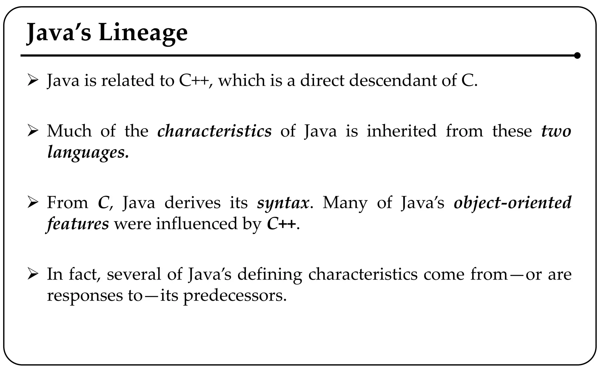 Java’s Lineage
 Java is related to C++, which is a direct descendant of C.
 Much of the characteristics of Java is inherited from these two
languages.
 From C, Java derives its syntax. Many of Java’s object-oriented
features were influenced by C++.
 In fact, several of Java’s defining characteristics come from—or are
responses to—its predecessors.
 