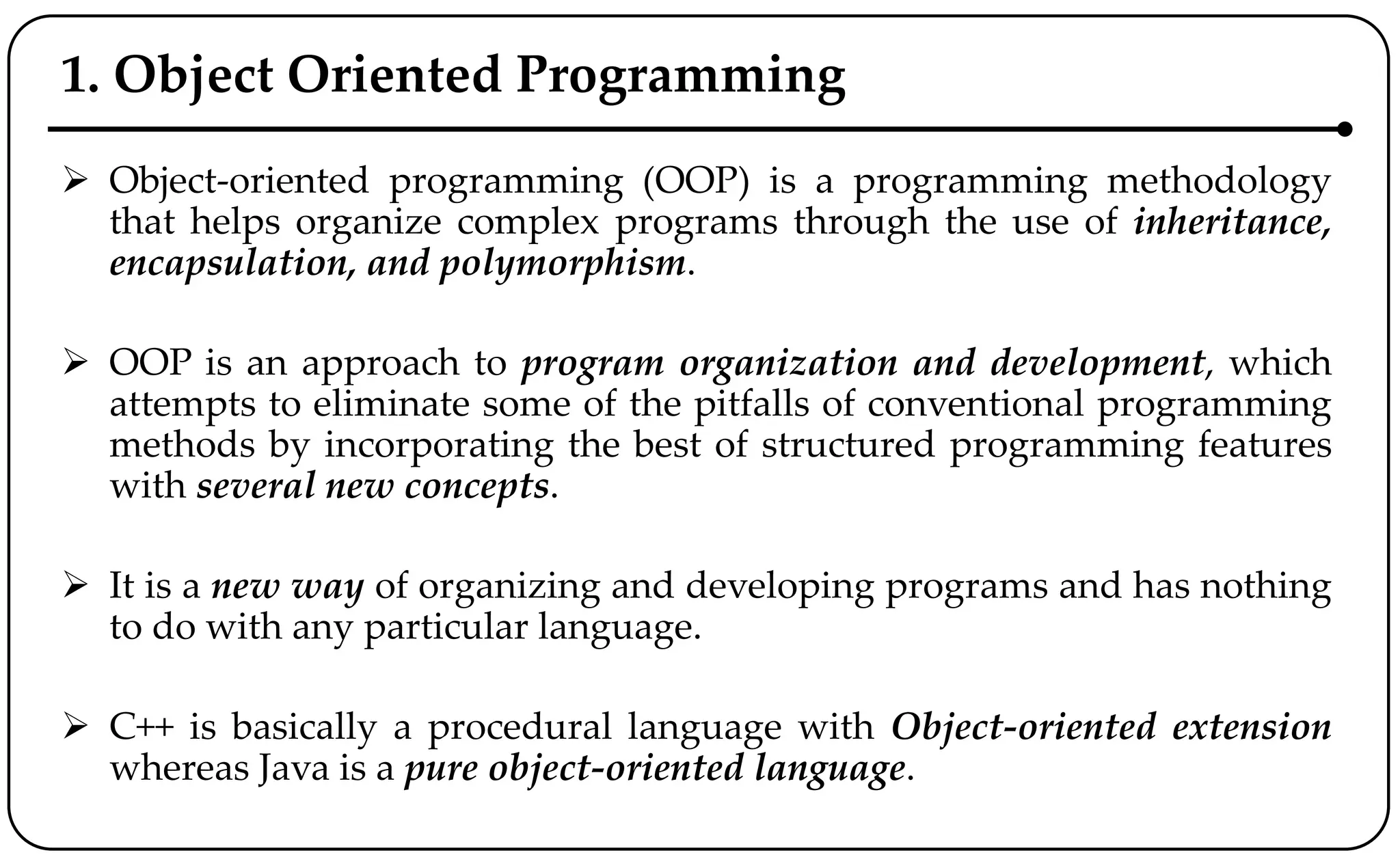 1. Object Oriented Programming
 Object-oriented programming (OOP) is a programming methodology
that helps organize complex programs through the use of inheritance,
encapsulation, and polymorphism.
 OOP is an approach to program organization and development, which
attempts to eliminate some of the pitfalls of conventional programming
methods by incorporating the best of structured programming features
with several new concepts.
 It is a new way of organizing and developing programs and has nothing
to do with any particular language.
 C++ is basically a procedural language with Object-oriented extension
whereas Java is a pure object-oriented language.
 