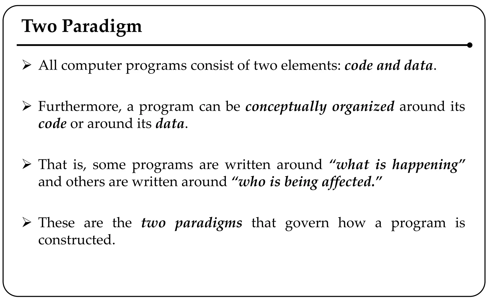 Two Paradigm
 All computer programs consist of two elements: code and data.
 Furthermore, a program can be conceptually organized around its
code or around its data.
 That is, some programs are written around “what is happening”
and others are written around “who is being affected.”
 These are the two paradigms that govern how a program is
constructed.
 