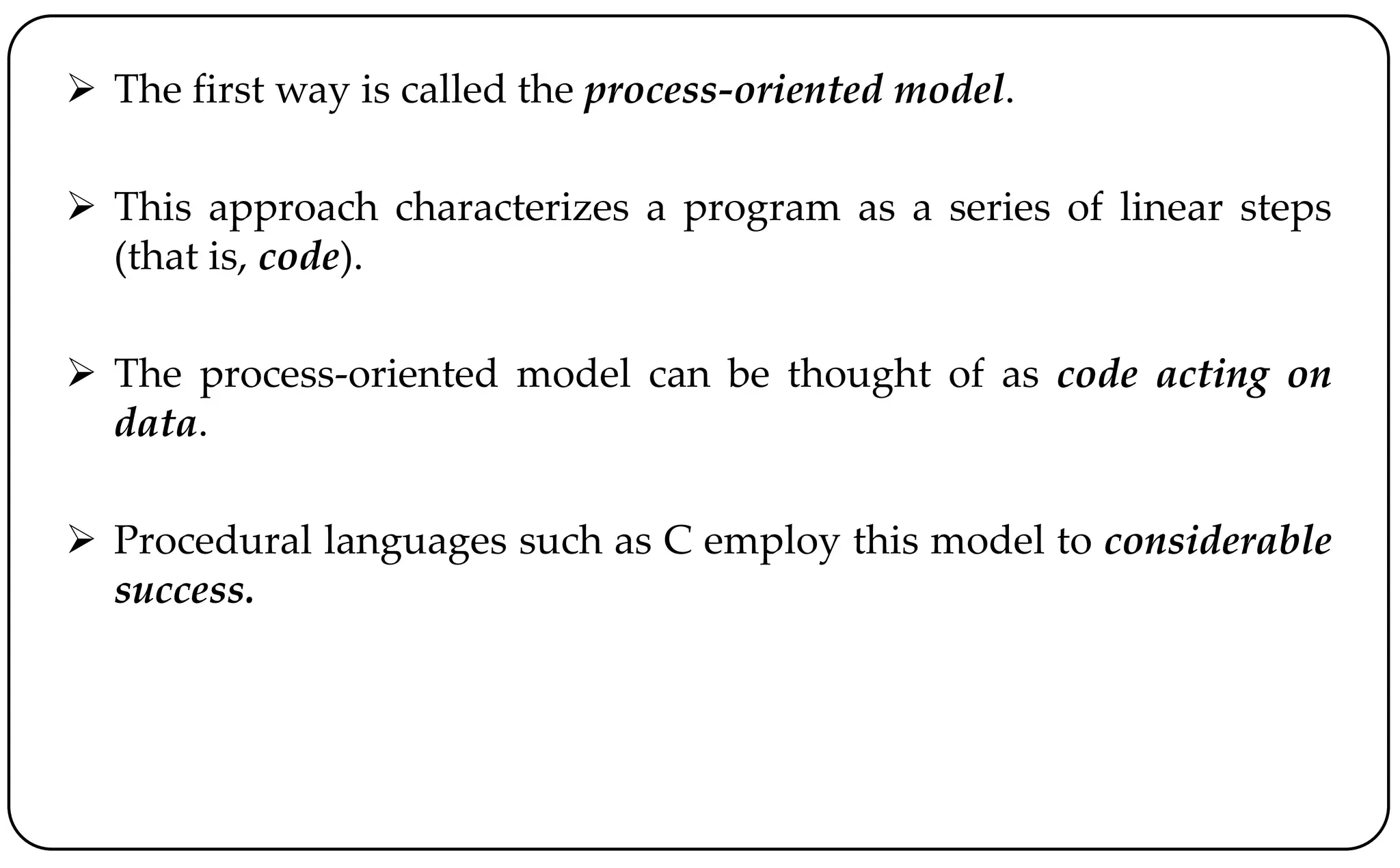  The first way is called the process-oriented model.
 This approach characterizes a program as a series of linear steps
(that is, code).
 The process-oriented model can be thought of as code acting on
data.
 Procedural languages such as C employ this model to considerable
success.
 